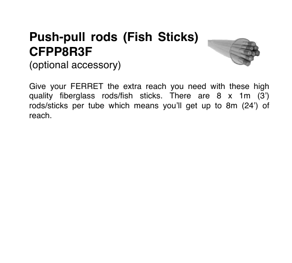Push-pull  rods  (Fish  Sticks) CFPP8R3F (optional accessory)  Give  your  FERRET the  extra  reach  you  need  with  these  high quality  fiberglass  rods/fish  sticks.  There  are  8  x  1m  (3&rsquo;) rods/sticks  per  tube  which  means  you&rsquo;ll  get  up  to  8m  (24&rsquo;)  of reach.         