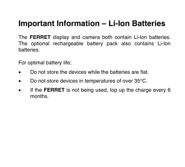 Important Information &ndash; Li-Ion Batteries  The  FERRET display  and  camera  both  contain  Li-Ion  batteries. The  optional  rechargeable  battery  pack  also contains  Li-Ion batteries.  For optimal battery life;  &bull; Do not store the devices while the batteries are flat.  &bull; Do not store devices in temperatures of over 35&deg;C.   &bull; If the FERRET is not being used, top up the charge every 6 months.  