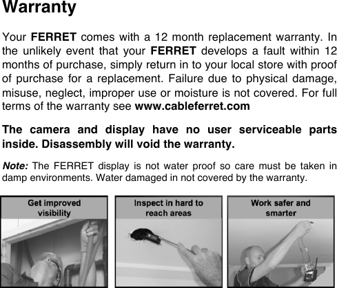 Warranty  Your FERRET comes with a  12  month replacement  warranty. In the  unlikely  event  that  your  FERRET develops  a  fault  within  12 months of purchase, simply return in to your local store with proof of  purchase  for  a  replacement. Failure  due to  physical damage, misuse, neglect, improper use or moisture is not covered. For full terms of the warranty see www.cableferret.com  The  camera  and  display  have  no  user  serviceable  parts inside. Disassembly will void the warranty.  Note: The  FERRET display  is not  water  proof  so  care  must  be  taken  in damp environments. Water damaged in not covered by the warranty.        