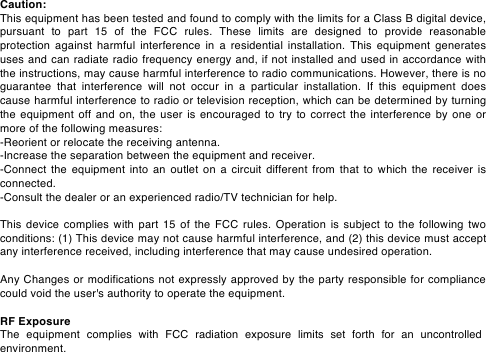 Caution: This equipment has been tested and found to comply with the limits for a Class B digital device, pursuant  to  part  15  of  the  FCC  rules.  These  limits  are  designed  to  provide  reasonable protection  against harmful  interference  in  a  residential installation. This equipment  generates uses and can radiate radio frequency energy and, if not installed and used in accordance with the instructions, may cause harmful interference to radio communications. However, there is no guarantee  that  interference  will  not  occur  in  a  particular  installation.  If  this  equipment  does cause harmful interference to radio or television reception, which can be determined by turning the  equipment  off and  on,  the  user  is  encouraged  to try to correct  the  interference  by  one  or more of the following measures: -Reorient or relocate the receiving antenna. -Increase the separation between the equipment and receiver. -Connect the equipment into an outlet on  a circuit different from that to which the  receiver is connected. -Consult the dealer or an experienced radio/TV technician for help. This device  complies with part 15  of the FCC  rules. Operation is  subject to  the  following two conditions: (1) This device may not cause harmful interference, and (2) this device must accept any interference received, including interference that may cause undesired operation. Any Changes or modifications not expressly approved by the party responsible for compliance could void the user's authority to operate the equipment. RF Exposure The equipment complies with FCC radiation exposure limits set forth for an uncontrolled environment.  