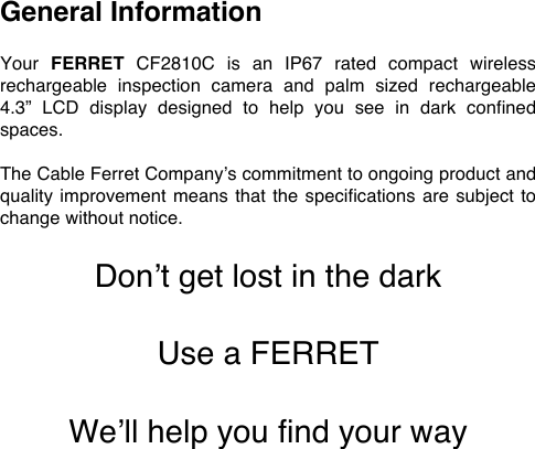 General Information  Your FERRET CF2810C  is  an  IP67  rated compact  wireless rechargeable inspection camera  and  palm  sized  rechargeable 4.3&rdquo;  LCD  display  designed  to  help  you  see  in  dark  confined spaces.  The Cable Ferret Company&rsquo;s commitment to ongoing product and quality improvement means that the specifications are subject to change without notice.  Don&rsquo;t get lost in the dark  Use a FERRET   We&rsquo;ll help you find your way 