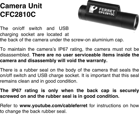 Camera Unit  CFC2810C  The  on/off  switch  and  USB charging  socket  are  located  at the back of the camera under the screw-on aluminium cap.   To  maintain  the  camera&rsquo;s  IP67  rating,  the  camera  must  not  be disassembled. There are no user serviceable items inside the camera and disassembly will void the warranty.   There is a rubber seal on the body of the camera that seals the on/off switch and USB charge socket. It is important that this seal remains clean and in good condition.   The  IP67  rating  is  only  when  the  back  cap  is  securely screwed on and the rubber seal is in good condition.  Refer  to  www.youtube.com/cableferret for  instructions  on  how to change the back rubber seal. 