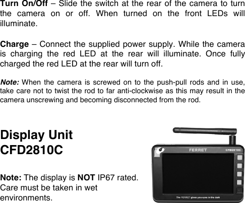 Turn On/Off &ndash; Slide the switch at the rear of the camera to turn the  camera  on  or  off.  When  turned  on  the  front  LEDs  will illuminate.  Charge &ndash; Connect the supplied power supply. While the camera is  charging  the  red  LED  at  the  rear  will  illuminate.  Once  fully charged the red LED at the rear will turn off.  Note: When  the  camera  is  screwed on  to  the  push-pull  rods and in  use, take care not to twist the rod to far anti-clockwise as this may result in the camera unscrewing and becoming disconnected from the rod.   Display Unit  CFD2810C  Note: The display is NOT IP67 rated. Care must be taken in wet environments.  