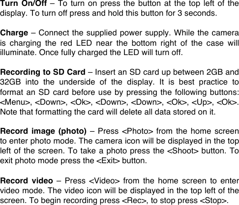 Turn On/Off  &ndash;  To  turn on  press the  button  at  the top  left  of the display. To turn off press and hold this button for 3 seconds.  Charge &ndash; Connect the supplied power supply. While the camera is  charging  the  red  LED  near the  bottom  right of  the  case  will illuminate. Once fully charged the LED will turn off.  Recording to SD Card &ndash; Insert an SD card up between 2GB and 32GB  into  the  underside  of  the  display. It  is  best  practice  to format an  SD card before use by pressing the following  buttons: <Menu>, <Down>, <Ok>, <Down>, <Down>, <Ok>, <Up>, <Ok>. Note that formatting the card will delete all data stored on it.  Record  image  (photo) &ndash; Press <Photo>  from  the home  screen to enter photo mode. The camera icon will be displayed in the top left of the screen. To take a photo press the <Shoot> button. To exit photo mode press the <Exit> button.   Record  video &ndash; Press <Video>  from  the  home  screen  to  enter video mode. The video icon will be displayed in the top left of the screen. To begin recording press <Rec>, to stop press <Stop>. 