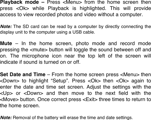 Playback  mode  &ndash;  Press  <Menu>  from  the  home  screen  then press  <Ok>  while  Playback  is  highlighted.  This  will  provide access to view recorded photos and video without a computer.  Note: The SD card can  be read by a computer by directly connecting the display unit to the computer using a USB cable.  Mute  &ndash;  In  the  home  screen,  photo  mode  and  record  mode pressing the <mute> button will toggle the sound between off and on.  The  microphone  icon  near  the  top  left  of  the  screen  will indicate if sound is turned on or off.  Set Date and Time &ndash; From the home screen press <Menu> then <Down>  to  highlight  &ldquo;Setup&rdquo;.  Press  <Ok>  then  <Ok>  again  to enter  the date  and  time  set screen.  Adjust  the settings  with  the <Up>  or  <Down>  and  then  move  to  the  next  field  with  the <Move> button. Once correct press <Exit> three times to return to the home screen.  Note: Removal of the battery will erase the time and date settings.  