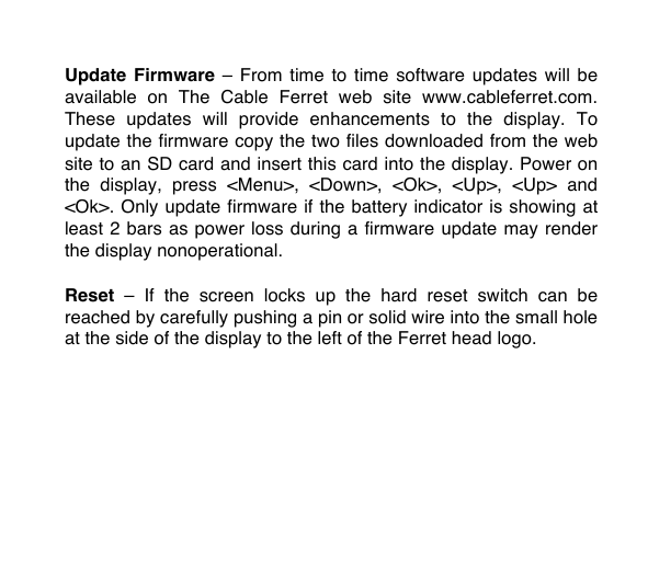Update Firmware  &ndash;  From  time  to time  software updates  will be available  on  The  Cable  Ferret  web  site www.cableferret.com. These  updates  will  provide  enhancements  to  the  display.  To update the firmware copy the two files downloaded from the web site to an SD card and insert this card into the display. Power on the  display,  press  <Menu>,  <Down>,  <Ok>,  <Up>,  <Up>  and <Ok>. Only update firmware if the battery indicator is showing at least 2 bars as power loss during a firmware update may render the display nonoperational.  Reset  &ndash;  If  the  screen  locks  up  the hard  reset  switch  can  be reached by carefully pushing a pin or solid wire into the small hole at the side of the display to the left of the Ferret head logo.   