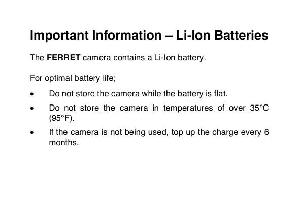  Important Information &ndash; Li-Ion Batteries  The FERRET camera contains a Li-Ion battery.   For optimal battery life;  &bull; Do not store the camera while the battery is flat.  &bull; Do  not  store  the  camera  in  temperatures  of  over  35&deg;C (95&deg;F).   &bull; If the camera is not being used, top up the charge every 6 months.  