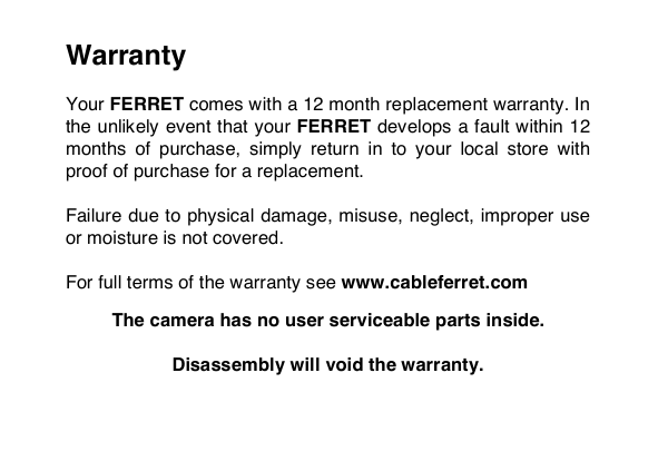 Warranty  Your FERRET comes with a 12 month replacement warranty. In the unlikely event that your FERRET develops a fault within 12 months  of  purchase,  simply  return  in  to  your  local  store  with proof of purchase for a replacement.   Failure due to physical damage, misuse, neglect, improper use or moisture is not covered.   For full terms of the warranty see www.cableferret.com  The camera has no user serviceable parts inside.   Disassembly will void the warranty.    