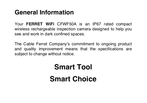 General Information  Your FERRET WiFi CFWF50A is  an  IP67  rated compact wireless rechargeable inspection camera designed  to help you see and work in dark confined spaces.  The  Cable  Ferret  Company&rsquo;s  commitment  to  ongoing  product and  quality  improvement  means  that  the  specifications  are subject to change without notice.  Smart Tool  Smart Choice  