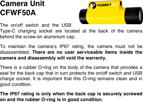 Camera Unit  CFWF50A  The  on/off  switch  and  the  USB Type-C  charging  socket  are  located  at  the  back  of  the  camera behind the screw-on aluminium cap.   To  maintain  the  camera&rsquo;s  IP67  rating,  the  camera  must  not  be disassembled.  There  are  no  user  serviceable  items  inside  the camera and disassembly will void the warranty.   There is a rubber O-ring on the body of the camera that provides a seal for the back cap that in turn protects the on/off switch and USB charge socket. It is important that  this  O-ring remains  clean  and  in good condition.   The IP67 rating is only when the back cap is securely screwed on and the rubber O-ring is in good condition.  