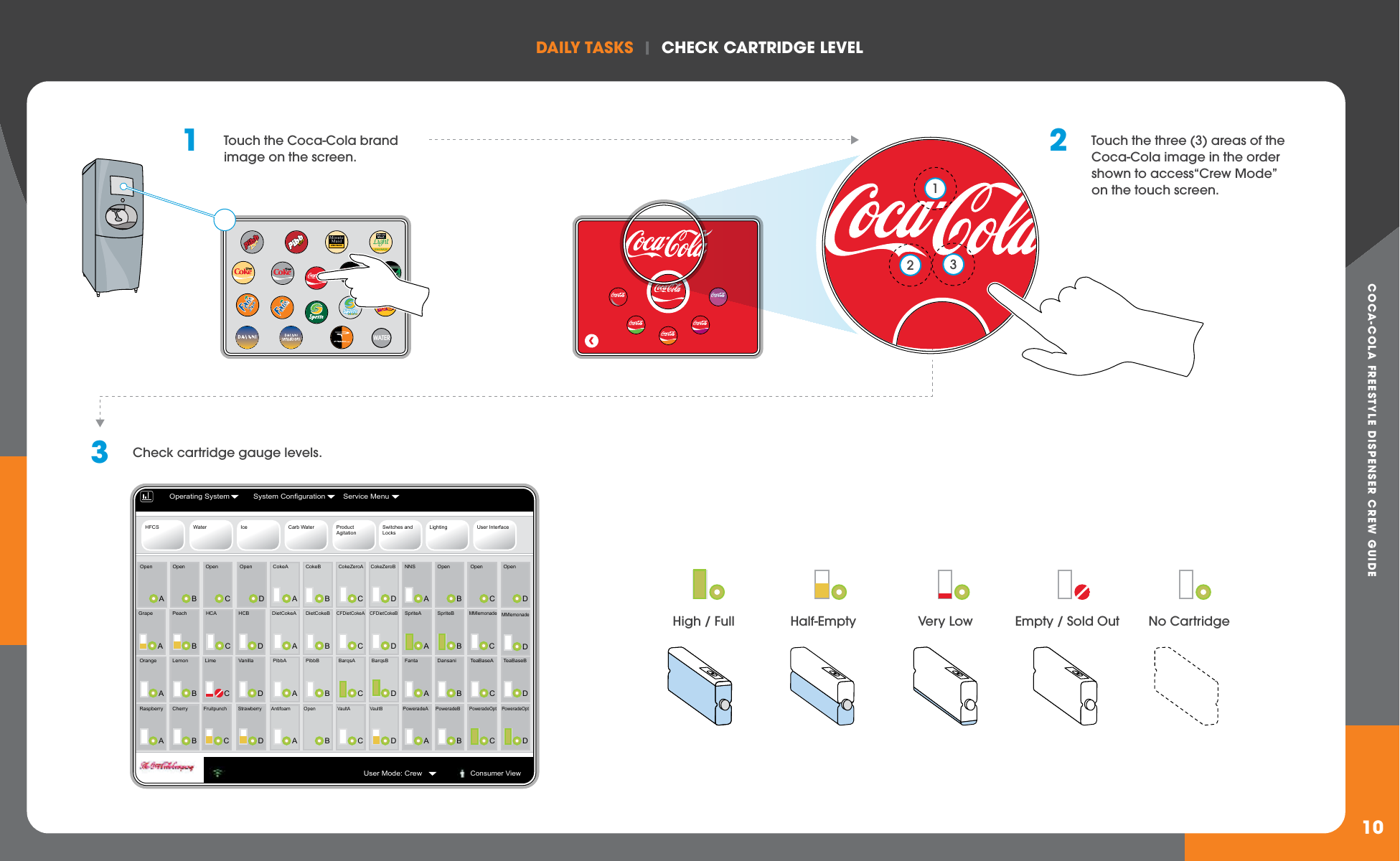 COCA-COLA FREESTYLE DISPENSER CREW GUIDEDAILY TASkS  |  ChECk CARTRIDGE LEvEL1010WATERMinuteMaidLEMONADELight1  Touch the Coca-Cola brand image on the screen. 2 Touch the three (3) areas of the Coca-Cola image in the order shown to access“Crew Mode” on the touch screen.   3  Check cartridge gauge levels.123HFCS Water Ice Carb Water ProductAgitationSwitches and LocksLighting User InterfaceAOpenBOpenCOpenDOpenAGrapeBPeachCHCADHCBAOrangeBLemonCLimeDVanillaARaspberryBCherryCFruitpunchDStrawberryBOpenCOpenDOpenCMMlemonadeAFantaBDansaniCTeaBaseADTeaBaseBAPoweradeABPoweradeBCPoweradeOptANNSBSpriteBASpriteADMMlemonadeDPoweradeOptBCokeBCCFDietCokeAAPibbABPibbBDBarqsBAAntifoamBOpenCVaultAACokeABDietCokeBADietCokeADCFDietCokeBCCokeZeroADCokeZeroBCBarqsADVaultBOperating System System Configuration Service MenuUser Mode: CrewConsumer ViewHigh / Full No CartridgeEmpty / Sold OutHalf-Empty Very Low