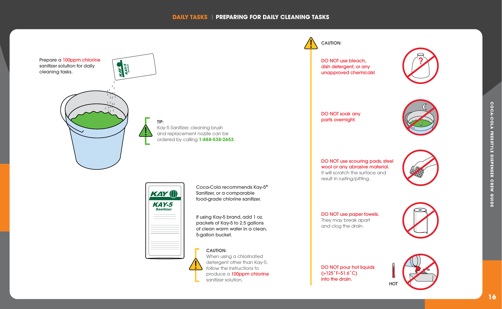 COCA-COLA FREESTYLE DISPENSER CREW GUIDEDAILY TASkS  | PREPARING FOR DAILY CLEANING TASkS16KAY-5    SanitizerCoca-Cola recommends Kay-5® Sanitizer, or a comparable food-grade chlorine sanitizer.If using Kay-5 brand, add 1 oz. packets of Kay-5 to 2.5 gallons of clean warm water in a clean, 5-gallon bucket.CAUTION: DO NOT use bleach, dish detergent, or any unapproved chemicals!DO NOT soak any parts overnight.DO NOT use scouring pads, steel wool or any abrasive material. It will scratch the surface and result in rusting/pitting.DO NOT use paper towels. They may break apart and clog the drain.DO NOT pour hot liquids (&gt;125˚F–51.6˚C) into the drain.CAUTION:When using a chlorinated detergent other than Kay-5, follow the instructions to produce a 100ppm chlorine sanitizer solution.KAY-5    SanitizerHOTTIP:Kay-5 Sanitizer, cleaning brush and replacement nozzle can be ordered by calling 1-888-538-2653.Prepare a 100ppm chlorine sanitizer solution for daily cleaning tasks.