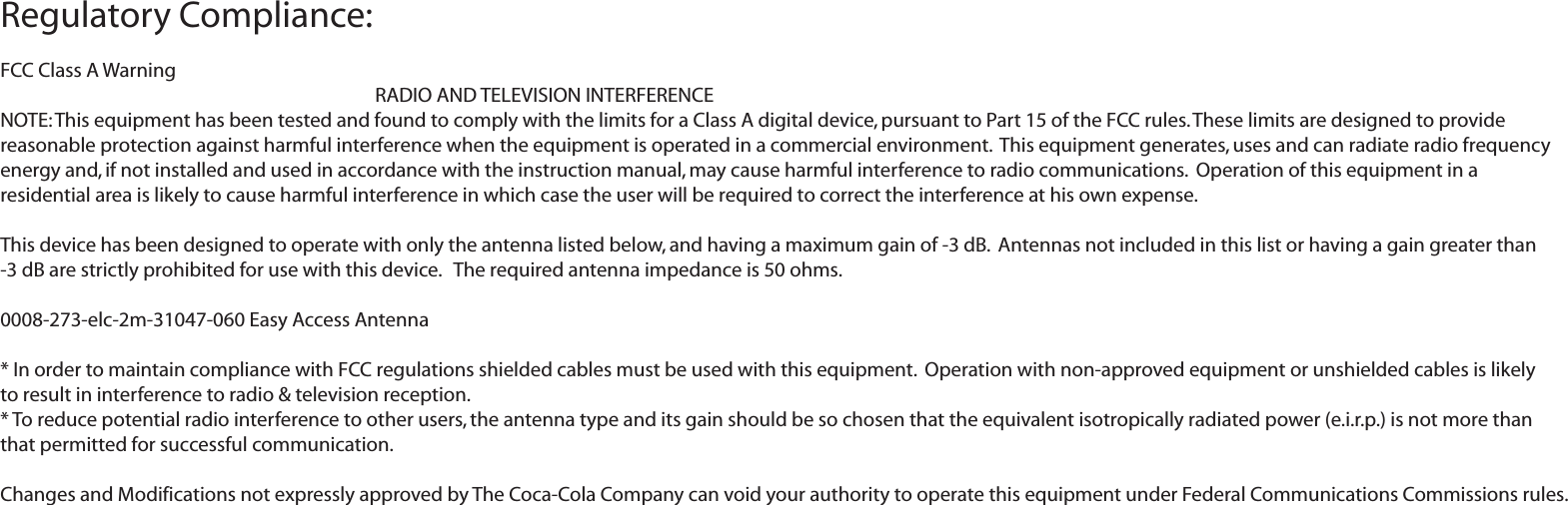 Regulatory Compliance:FCC Class A Warning     RADIO AND TELEVISION INTERFERENCE  NOTE: This equipment has been tested and found to comply with the limits for a Class A digital device, pursuant to Part 15 of the FCC rules. These limits are designed to provide reasonable protection against harmful interference when the equipment is operated in a commercial environment.  This equipment generates, uses and can radiate radio frequency energy and, if not installed and used in accordance with the instruction manual, may cause harmful interference to radio communications.  Operation of this equipment in a residential area is likely to cause harmful interference in which case the user will be required to correct the interference at his own expense.This device has been designed to operate with only the antenna listed below, and having a maximum gain of -3 dB.  Antennas not included in this list or having a gain greater than -3 dB are strictly prohibited for use with this device.   The required antenna impedance is 50 ohms.0008-273-elc-2m-31047-060 Easy Access Antenna* In order to maintain compliance with FCC regulations shielded cables must be used with this equipment.  Operation with non-approved equipment or unshielded cables is likely to result in interference to radio &amp; television reception.* To reduce potential radio interference to other users, the antenna type and its gain should be so chosen that the equivalent isotropically radiated power (e.i.r.p.) is not more than that permitted for successful communication. Changes and Modifications not expressly approved by The Coca-Cola Company can void your authority to operate this equipment under Federal Communications Commissions rules.