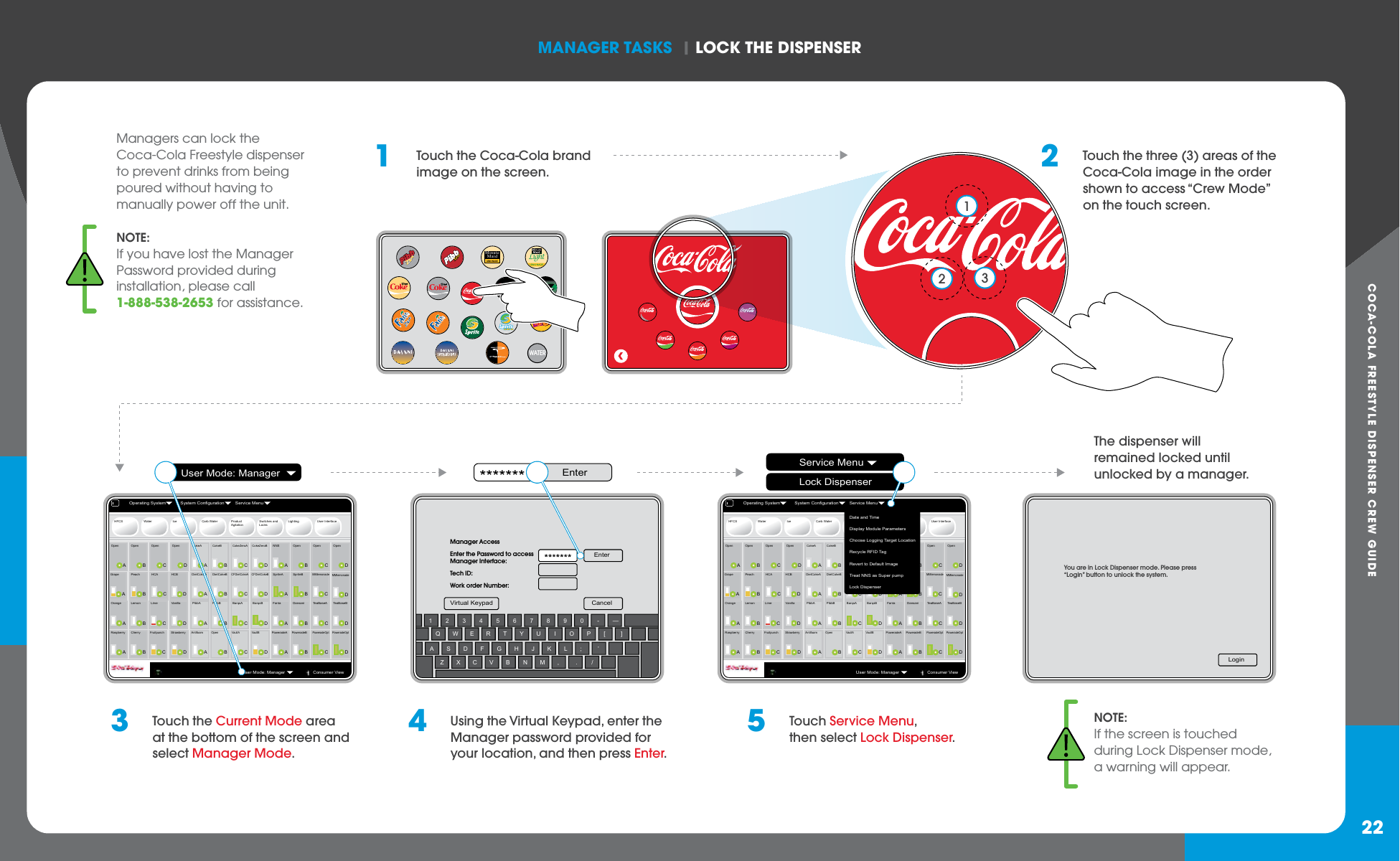 COCA-COLA FREESTYLE DISPENSER CREW GUIDEmANAGER TASkS  | LOCk ThE DISPENSER22NOTE:If you have lost the Manager Password provided during installation, please call 1-888-538-2653 for assistance.Managers can lock the Coca-Cola Freestyle dispenser to prevent drinks from being poured without having to manually power off the unit.  1  Touch the Coca-Cola brand image on the screen.3  Touch the Current Mode area at the bottom of the screen and select Manager Mode.2  Touch the three (3) areas of the Coca-Cola image in the order shown to access “Crew Mode” on the touch screen.HFCS Water Ice Carb Water ProductAgitationSwitches and LocksLighting User InterfaceAOpenBOpenCOpenDOpenAGrapeBPeachCHCADHCBAOrangeBLemonCLimeDVanillaARaspberryBCherryCFruitpunchDStrawberryBOpenCOpenDOpenCMMlemonadeAFantaBDansaniCTeaBaseADTeaBaseBAPoweradeABPoweradeBCPoweradeOptANNSBSpriteBASpriteADMMlemonadeDPoweradeOptBCokeBCCFDietCokeAAPibbABPibbBDBarqsBAAntifoamBOpenCVaultAACokeABDietCokeBADietCokeADCFDietCokeBCCokeZeroADCokeZeroBCBarqsADVaultBOperating System System Configuration Service MenuUser Mode: ManagerConsumer ViewHFCS Water Ice Carb Water ProductAgitationSwitches and LocksLighting User InterfaceAOpenBOpenCOpenDOpenAGrapeBPeachCHCADHCBAOrangeBLemonCLimeDVanillaARaspberryBCherryCFruitpunchDStrawberryBOpenCOpenDOpenCMMlemonadeAFantaBDansaniCTeaBaseADTeaBaseBAPoweradeABPoweradeBCPoweradeOptANNSBSpriteBASpriteADMMlemonadeDPoweradeOptBCokeBCCFDietCokeAAPibbABPibbBDBarqsBAAntifoamBOpenCVaultAACokeABDietCokeBADietCokeADCFDietCokeBCCokeZeroADCokeZeroBCBarqsADVaultBDate and TimeDisplay Module ParametersChoose Logging Target LocationRecycle RFID TagRevert to Default ImageTreat NNS as Super pumpLock DispenserOperating System System Configuration Service MenuUser Mode: ManagerConsumer ViewZXCVBNM, . /ASDFGHJKL; ’Q W E RTYU I OP[ ]1234567890-—EnterCancelVirtual KeypadManager AccessEnter the Password to accessManager Interface:Tech ID:Work order Number:4  Using the Virtual Keypad, enter the Manager password provided for your location, and then press Enter.5  Touch Service Menu, then select Lock Dispenser.NOTE:If the screen is touched during Lock Dispenser mode, a warning will appear.The dispenser will remained locked until unlocked by a manager.User Mode: Manager EnterService MenuLock DispenserWATERMinuteMaidLEMONADELight123LoginYou are in Lock Dispenser mode. Please press“Login” button to unlock the system.