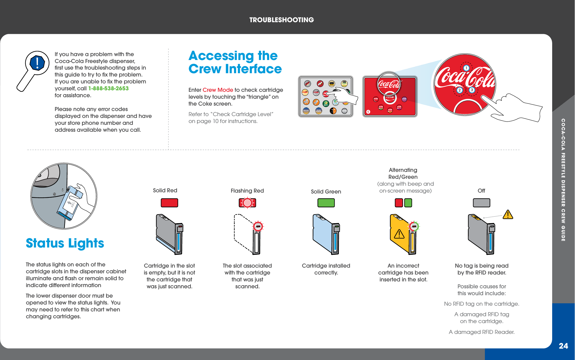 COCA-COLA FREESTYLE DISPENSER CREW GUIDETROUBLEShOOTING24If you have a problem with the Coca-Cola Freestyle dispenser, first use the troubleshooting steps in this guide to try to fix the problem.If you are unable to fix the problem yourself, call 1-888-538-2653 for assistance.Please note any error codes displayed on the dispenser and have your store phone number and address available when you call.Status LightsThe status lights on each of the cartridge slots in the dispenser cabinet illuminate and flash or remain solid to indicate different informationThe lower dispenser door must be opened to view the status lights.  You may need to refer to this chart when changing cartridges.Accessing the Crew InterfaceEnter Crew Mode to check cartridge levels by touching the “triangle” on the Coke screen. Refer to “Check Cartridge Level” on page 10 for instructions.Cartridge in the slot is empty, but it is not the cartridge that was just scanned.Solid RedThe slot associated with the cartridge that was just scanned.Flashing RedAn incorrect cartridge has been inserted in the slot.AlternatingRed/Green(along with beep and on-screen message)No tag is being read by the RFID reader. Possible causes for this would include: No RFID tag on the cartridge.A damaged RFID tagon the cartridge.A damaged RFID Reader.OffCartridge installed correctly.Solid GreenWATERMinuteMaidLight123