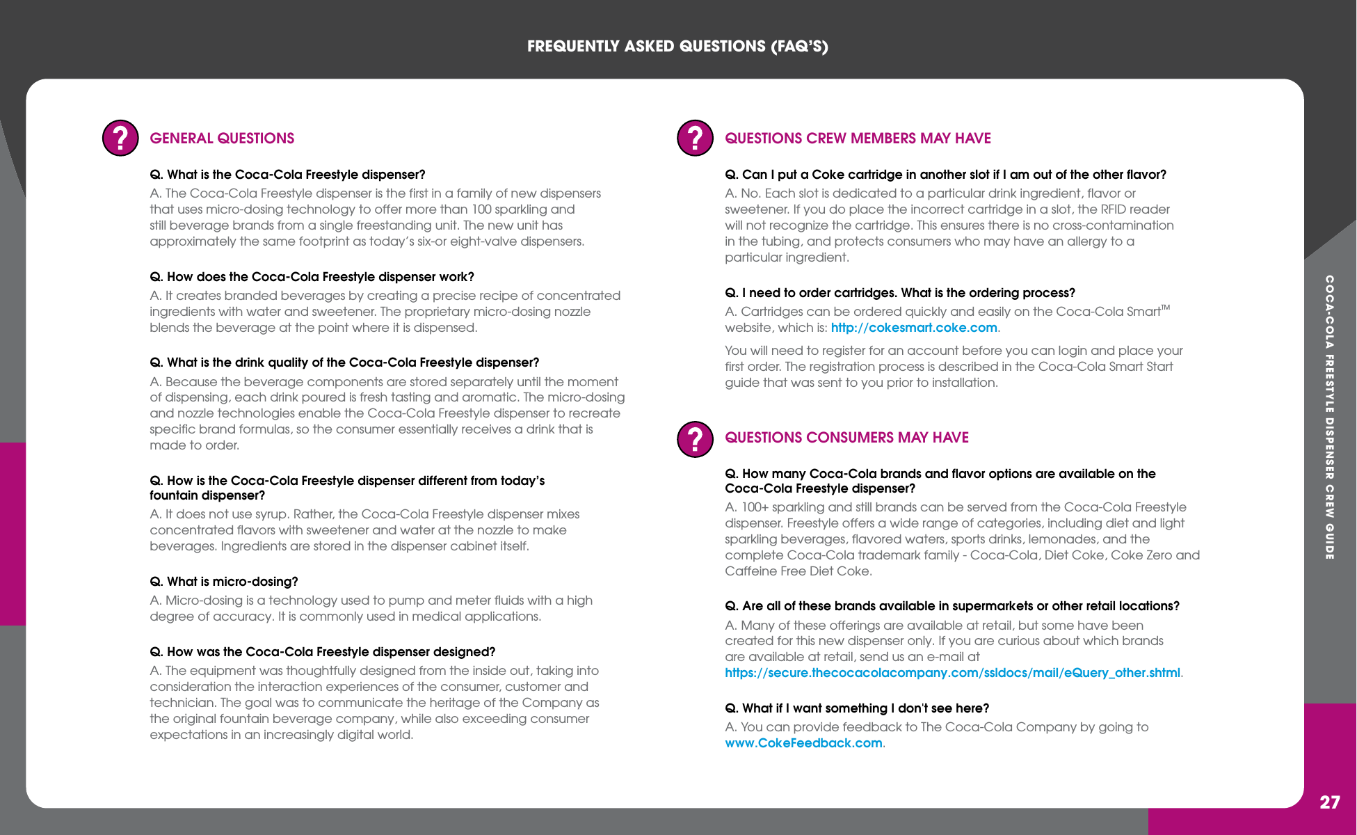 COCA-COLA FREESTYLE DISPENSER CREW GUIDEFREqUENTLY ASkED qUESTIONS (FAq’S)27GENERAL QUESTIONSQ. What is the Coca-Cola Freestyle dispenser?A. The Coca-Cola Freestyle dispenser is the first in a family of new dispensers that uses micro-dosing technology to offer more than 100 sparkling and still beverage brands from a single freestanding unit. The new unit has approximately the same footprint as today’s six-or eight-valve dispensers.Q. How does the Coca-Cola Freestyle dispenser work?A. It creates branded beverages by creating a precise recipe of concentrated ingredients with water and sweetener. The proprietary micro-dosing nozzle blends the beverage at the point where it is dispensed.Q. What is the drink quality of the Coca-Cola Freestyle dispenser? A. Because the beverage components are stored separately until the moment of dispensing, each drink poured is fresh tasting and aromatic. The micro-dosing and nozzle technologies enable the Coca-Cola Freestyle dispenser to recreate specific brand formulas, so the consumer essentially receives a drink that is made to order. Q. How is the Coca-Cola Freestyle dispenser different from today’s fountain dispenser?A. It does not use syrup. Rather, the Coca-Cola Freestyle dispenser mixes concentrated flavors with sweetener and water at the nozzle to make beverages. Ingredients are stored in the dispenser cabinet itself.  Q. What is micro-dosing?A. Micro-dosing is a technology used to pump and meter fluids with a high degree of accuracy. It is commonly used in medical applications.Q. How was the Coca-Cola Freestyle dispenser designed?A. The equipment was thoughtfully designed from the inside out, taking into consideration the interaction experiences of the consumer, customer and technician. The goal was to communicate the heritage of the Company as the original fountain beverage company, while also exceeding consumer expectations in an increasingly digital world.QUESTIONS CREW MEMBERS MAY HAVEQ. Can I put a Coke cartridge in another slot if I am out of the other flavor?A. No. Each slot is dedicated to a particular drink ingredient, flavor or sweetener. If you do place the incorrect cartridge in a slot, the RFID reader will not recognize the cartridge. This ensures there is no cross-contamination in the tubing, and protects consumers who may have an allergy to a particular ingredient.Q. I need to order cartridges. What is the ordering process?A. Cartridges can be ordered quickly and easily on the Coca-Cola SmartTM website, which is: http://cokesmart.coke.com.You will need to register for an account before you can login and place your first order. The registration process is described in the Coca-Cola Smart Start guide that was sent to you prior to installation.QUESTIONS CONSUMERS MAY HAVEQ. How many Coca-Cola brands and flavor options are available on the Coca-Cola Freestyle dispenser? A. 100+ sparkling and still brands can be served from the Coca-Cola Freestyle dispenser. Freestyle offers a wide range of categories, including diet and light sparkling beverages, flavored waters, sports drinks, lemonades, and the complete Coca-Cola trademark family - Coca-Cola, Diet Coke, Coke Zero and Caffeine Free Diet Coke.Q. Are all of these brands available in supermarkets or other retail locations? A. Many of these offerings are available at retail, but some have been created for this new dispenser only. If you are curious about which brands are available at retail, send us an e-mail at https://secure.thecocacolacompany.com/ssldocs/mail/eQuery_other.shtml.Q. What if I want something I don&apos;t see here? A. You can provide feedback to The Coca-Cola Company by going to www.CokeFeedback.com.