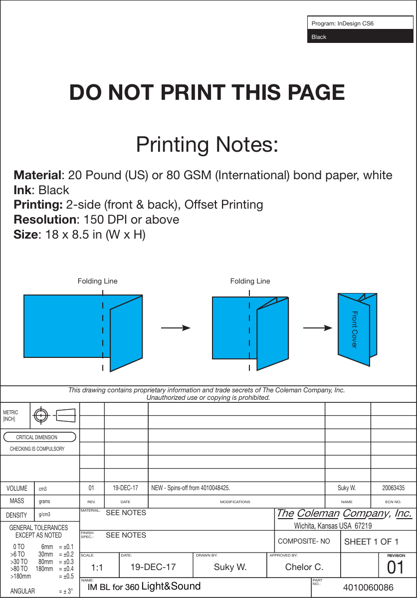 Printing Notes:Material: 20 Pound (US) or 80 GSM (International) bond paper, whiteInk: BlackPrinting: 2-side (front &amp; back), Offset PrintingResolution: 150 DPI or aboveSize: 18 x 8.5 in (W x H)SHEET 1 OF 1Wichita, Kansas USA  67219The Coleman Company, Inc.COMPOSITE- NONAME:REVISIONCRITICAL DIMENSIONcm3REV.MATERIAL:SEE NOTESSEE NOTES1:1 19-DEC-17BlackProgram: InDesign CS6Suky W. Chelor C.014010060086SCALE: DATE: DRAWN BY: APPROVED BY: REVISIONFINISHSPEC.:DATE NAME ECN NO.MODIFICATIONSgramsg/cm3This drawing contains proprietary information and trade secrets of The Coleman Company, Inc.Unauthorized use or copying is prohibited.METRIC[INCH]CHECKING IS COMPULSORYVOLUME 01 19-DEC-17 Suky W. 20063435NEW - Spins-off from 4010048425.MASSDENSITYGENERAL TOLERANCESEXCEPT AS NOTED  0 TO  6mm  = ±0.1&gt;6 TO  30mm  = ±0.2&gt;30 TO  80mm  = ±0.3&gt;80 TO  180mm  = ±0.4&gt;180mm    = ±0.5ANGULAR    = ± 3°PARTNO.:DO NOT PRINT THIS PAGEIM BL for 360  Folding LineFolding LineFront CoverIM BL for 360  Light&amp;Sound