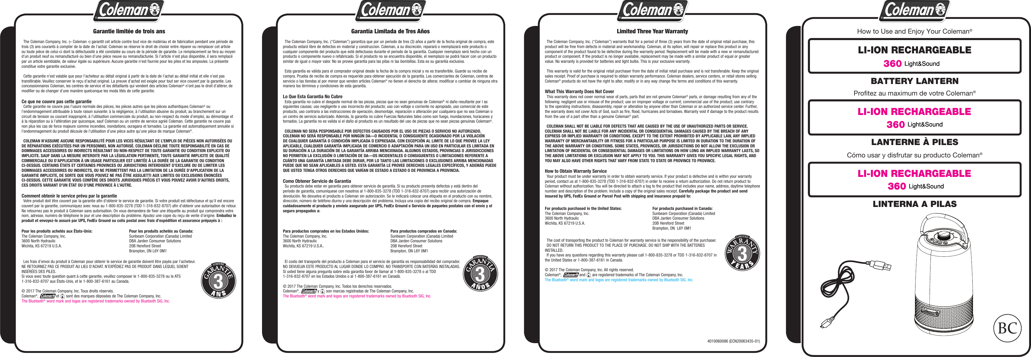 4010060086 (ECN20063435-01)BATTERY LANTERNHow to Use and Enjoy Your Coleman®Profitez au maximum de votre Coleman®Cómo usar y disfrutar su producto Coleman®LI-ION RECHARGEABLE LI-ION RECHARGEABLE LI-ION RECHARGEABLE 360    The cost of transporting the product to Coleman for warranty service is the responsibility of the purchaser.  DO NOT RETURN THIS PRODUCT TO THE PLACE OF PURCHASE. DO NOT SHIP WITH THE BATTERIES INSTALLED.  If you have any questions regarding this warranty please call 1-800-835-3278 or TDD 1-316-832-8707 in the United States or 1-800-387-6161 in Canada.© 2017 The Coleman Company, Inc. All rights reserved.Coleman®,  and   are registered trademarks of The Coleman Company, Inc.The Bluetooth® word mark and logos are registered trademarks owned by Bluetooth SIG, Inc.  El costo del transporte del producto a Coleman para el servicio de garantía es responsabilidad del comprador.NO DEVUELVA ESTE PRODUCTO AL LUGAR DONDE LO COMPRO. NO TRANSPORTE CON BATERÍAS INSTALADAS.Si usted tiene alguna pregunta sobre esta garantia favor de llamar al 1-800-835-3278 o al TDD 1-316-832-8707 en los Estados Unidos o al 1-800-387-6161 en Canadá.© 2017 The Coleman Company, Inc. Todos los derechos reservados.Coleman®,  y   son marcas registradas de The Coleman Company, Inc.The Bluetooth® word mark and logos are registered trademarks owned by Bluetooth SIG, Inc.  Les frais d’envoi du produit à Coleman pour obtenir le service de garantie doivent être payés par l’acheteur. NE RETOURNEZ PAS CE PRODUIT AU LIEU D’ACHAT. N’EXPÉDIEZ PAS DE PRODUIT DANS LEQUEL SOIENT INSÉRÉES DES PILES.Si vous avez toute question quant à cette garantie, veuillez composer le 1-800-835-3278 ou le ATS 1-316-832-8707 aux États-Unis, et le 1-800-387-6161 au Canada.© 2017 The Coleman Company, Inc. Tous droits réservés.Coleman®,  et   sont des marques déposées de The Coleman Company, Inc.The Bluetooth® word mark and logos are registered trademarks owned by Bluetooth SIG, Inc.Limited Three Year Warranty  The Coleman Company, Inc. (“Coleman”) warrants that for a period of three (3) years from the date of original retail purchase, this product will be free from defects in material and workmanship. Coleman, at its option, will repair or replace this product or any component of the product found to be defective during the warranty period. Replacement will be made with a new or remanufactured product or component. If the product is no longer available, replacement may be made with a similar product of equal or greater value. No warranty is provided for batteries and light bulbs. This is your exclusive warranty.  This warranty is valid for the original retail purchaser from the date of initial retail purchase and is not transferable. Keep the original sales receipt. Proof of purchase is required to obtain warranty performance. Coleman dealers, service centers, or retail stores selling Coleman® products do not have the right to alter, modify or in any way change the terms and conditions of this warranty.What This Warranty Does Not Cover  This warranty does not cover normal wear of parts, parts that are not genuine Coleman® parts, or damage resulting from any of the following: negligent use or misuse of the product; use on improper voltage or current; commercial use of the product; use contrary to the operating instructions; disassembly, repair or alteration by anyone other than Coleman or an authorized service center. Further, the warranty does not cover Acts of God, such as fire, flood, hurricanes and tornadoes. Warranty void if damage to the product results from the use of a part other than a genuine Coleman® part.  COLEMAN SHALL NOT BE LIABLE FOR DEFECTS THAT ARE CAUSED BY THE USE OF UNAUTHORIZED PARTS OR SERVICE. COLEMAN SHALL NOT BE LIABLE FOR ANY INCIDENTAL OR CONSEQUENTIAL DAMAGES CAUSED BY THE BREACH OF ANY EXPRESS OR IMPLIED WARRANTY OR CONDITIONS. EXCEPT TO THE EXTENT PROHIBITED BY APPLICABLE LAW, ANY IMPLIED WARRANTY OF MERCHANTABILITY OR FITNESS FOR A PARTICULAR PURPOSE IS LIMITED IN DURATION TO THE DURATION OF THE ABOVE WARRANTY OR CONDITIONS. SOME STATES, PROVINCES, OR JURISDICTIONS DO NOT ALLOW THE EXCLUSION OR LIMITATION OF INCIDENTAL OR CONSEQUENTIAL DAMAGES OR LIMITATIONS ON HOW LONG AN IMPLIED WARRANTY LASTS, SO THE ABOVE LIMITATIONS OR EXCLUSION MAY NOT APPLY TO YOU. THIS WARRANTY GIVES YOU SPECIFIC LEGAL RIGHTS, AND YOU MAY ALSO HAVE OTHER RIGHTS THAT VARY FROM STATE TO STATE OR PROVINCE TO PROVINCE.How to Obtain Warranty Service  Your product must be under warranty in order to obtain warranty service. If your product is defective and is within your warranty period, contact us at 1-800-835-3278 (TDD 1-316-832-8707) in order to receive a return authorization. Do not return product to Coleman without authorization. You will be directed to attach a tag to the product that includes your name, address, daytime telephone number and description of the problem. Include a copy of the original sales receipt. Carefully package the product and send insured by UPS, FedEx Ground or Parcel Post with shipping and insurance prepaid to:Garantía Limitada de Tres Años  The Coleman Company, Inc. (“Coleman”) garantiza que por un periodo de tres (3) años a partir de la fecha original de compra, este producto estará libre de defectos en material y construccion. Coleman, a su discreción, reparará o reemplazará este producto o cualquier componente del producto que esté defectuoso durante el periodo de la garantía. Cualquier reemplazo será hecho con un producto o componente nuevo o refabricado. Si el producto no se encuentra disponible, el reemplazo se podrá hacer con un producto similar de igual o mayor valor. No se provee garantía para las pilas ni las bombillas. Esta es su garantía exclusiva.  Esta garantía es válida para el comprador original desde la fecha de la compra inicial y no es transferible. Guarde su recibo de compra. Prueba de recibo de compra es requerido para obtener ejecución de la garantía. Los comerciantes de Coleman, centros de servicio o las tiendas al por menor que venden articles Coleman® no tienen el derecho de alterar, modificar o cambiar de ninguna otra manera los términos y condiciones de esta garantía.Lo Que Esta Garantia No Cubre  Esta garantía no cubre el desgaste normal de las piezas, piezas que no sean genuinas de Coleman® ni daño resultante por l as siguientes causas; uso negligente o uso incorrecto del producto; uso con voltaje o corriente no apropiado, uso comercial de este producto, uso contrario a las instrucciones de operación, desmontaje, reparación o alteración por cualquiera que no sea Coleman o un centro de servicio autorizado. Además, la garantía no cubre Fuerzas Naturales tales como son fuego, inundaciones, huracanes y tornados. La garantía no es valida si el daño al producto es un resultado del uso de piezas que no sean piezas genuinas Coleman®.  COLEMAN NO SERA PESPONSABLE POR DEFECTOS CAUSADOS POR EL USO DE PIEZAS O SERVICIO NO AUTORIZADO. COLEMAN NO SERÁ RESPONSABLE POR NINGÚN DA—O INCIDENTAL O CONSIGUIENTE OCASIONADO POR LA VIOLACIÓN DE CUALQUIER GARANTÍA O CONDICIÓN IMPLICADA O EXPRESADA. CON EXCEPCIÓN AL LIMITE DE LO QUE PROVEE LA LEY APLICABLE, CUALQUIER GARANTÍA IMPLICADA DE COMERCIO O ADAPTACIÓN PARA UN USO EN PARTICULAR ES LIMITADA EN SU DURACIÓN A LA DURACIÓN DE LA GARANTÍA ARRIBA MENCIONADA. ALGUNOS ESTADOS, PROVINCIAS O JURISDICCIONES NO PERMITEN LA EXCLUSIÓN O LIMITACIÓN DE DA—OS INCIDENTALES O CONSIGUIENTES O LIMITACIONES REFERENTE A CUÁNTO UNA GARANTÍA LIMITADA DEBE DURAR, POR LO TANTO LAS LIMITACIONES O EXCLUSIONES ARRIBA MENCIONADAS PUEDE QUE NO SEAN APLICABLES A USTED. ESTA GARANTÍA LE PROVEE DERECHOS LEGALES EXPECÍFICOS, Y ADEMÁS PUEDE QUE USTED TENGA OTROS DERECHOS QUE VARÍAN DE ESTADO A ESTADO O DE PROVINCIA A PROVINCIA.Como Obtener Servicio de Garantía  Su producto debe estar en garantía para obtener servicio de garantía. Si su producto presenta defectos y está dentro del período de garantía, comuníquese con nosotros al 1-800-835-3278 (TDD 1-316-832-8707) para recibir una autorización de devolución. No devuelva el producto a Coleman sin autorización. Se le indicará colocar una etiqueta en el producto con su nombre, dirección, número de teléfono diurno y una descripción del problema. Incluya una copia del recibo original de compra. Empaque cuidadosamente el producto y envíelo asegurado por UPS, FedEx Ground o Servicio de paquetes postales con el envío y el seguro prepagados a:Garantie limitée de trois ans  The Coleman Company, Inc. (« Coleman ») garantit cet article contre tout vice de matériau et de fabrication pendant une période de trois (3) ans courants à compter de la date de l’achat. Coleman se réserve le droit de choisir entre réparer ou remplacer cet article ou toute pièce de celui-ci dont la défectuosité a été constatée au cours de la période de garantie. Le remplacement se fera au moyen d’un produit neuf ou remanufacturé ou bien d’une pièce neuve ou remanufacturée. Si l’article n’est plus disponible, il sera remplacé par un article semblable, de valeur égale ou supérieure. Aucune garantie n’est fournie pour les piles et les ampoules. La présente constitue votre garantie exclusive.  Cette garantie n’est valable que pour l’acheteur au détail original à partir de la date de l’achat au détail initial et elle n’est pas transférable. Veuillez conserver le reçu d’achat original. La preuve d’achat est exigée pour tout ser vice couvert par la garantie. Les concessionnaires Coleman, les centres de service et les détaillants qui vendent des articles Coleman® n’ont pas le droit d’altérer, de modifier ou de changer d’une manière quelconque les moda lités de cette garantie.Ce que ne couvre pas cette garantie  Cette garantie ne couvre pas l’usure normale des pièces, les pièces autres que les pièces authentiques Coleman® ou l’endommagement attribuable à toute raison suivante: à la négligence, à l’utilisation abusive du produit, au branchement sur un circuit de tension ou courant inapproprié, à l’utilisation commerciale du produit, au non-respect du mode d’emploi, au démontage et à la réparation ou à l’altération par quiconque, sauf Coleman ou un centre de service agréé Coleman. Cette garantie ne couvre pas non plus les cas de force majeure comme incendies, inondations, ouragans et tornades. La garantie est automatiquement annulée si l’endommagement du produit découle de l’utilisation d’une pièce autre qu’une pièce de marque Coleman®.  COLEMAN N’ASSUME AUCUNE RESPONSABILITÉ POUR LES VICES RÉSULTANT DE L’EMPLOI DE PIÈCES NON AUTORISÉES OU DE RÉPARATIONS EXÉCUTÉES PAR UN PERSONNEL NON AUTORISÉ. COLEMAN DÉCLINE TOUTE RESPONSABILITÉ EN CAS DE DOMMAGES ACCESSOIRES OU INDIRECTS RÉSULTANT DU NON-RESPECT DE TOUTE GARANTIE OU CONDITION EXPLICITE OU IMPLICITE. SAUF DANS LA MESURE INTERDITE PAR LA LÉGISLATION PERTINENTE, TOUTE GARANTIE IMPLICITE DE QUALITÉ COMMERCIALE OU D’APPLICATION À UN USAGE PARTICULIER EST LIMITÉE À LA DURÉE DE LA GARANTIE OU CONDITION CI-DESSUS. CERTAINS ÉTATS ET CERTAINES PROVINCES OU JURIDICTIONS INTERDISENT D’EXCLURE OU DE LIMITER LES DOMMAGES ACCESSOIRES OU INDIRECTS, OU NE PERMETTENT PAS LA LIMITATION DE LA DURÉE D’APPLICATION DE LA GARANTIE IMPLICITE, DE SORTE QUE VOUS POUVEZ NE PAS ÊTRE ASSUJETTI AUX LIMITES OU EXCLUSIONS ÉNONCÉES CI-DESSUS. CETTE GARANTIE VOUS CONFÈRE DES DROITS JURIDIQUES PRÉCIS ET VOUS POUVEZ AVOIR D’AUTRES DROITS, CES DROITS VARIANT D’UN ÉTAT OU D’UNE PROVINCE À L’AUTRE.Comment obtenir le service prévu par la garantie  Votre produit doit être couvert par la garantie afin d’obtenir le service de garantie. Si votre produit est défectueux et qu’il est encore couvert par la garantie, communiquez avec nous au 1-800-835-3278 (TDD 1-316-832-8707) afin d’obtenir une autorisation de retour. Ne retournez pas le produit à Coleman sans autorisation. On vous demandera de fixer une étiquette au produit qui comprendra votre nom, adresse, numéro de téléphone le jour et une description du problème. Ajoutez une copie du reçu de vente d’origine. Emballez le produit et envoyez-le assuré par UPS, FedEx Ground ou colis postal avec frais d’expédition et assurance prépayés à :Para productos comprados en Canada:Sunbeam Corporation (Canada) LimitedDBA Jarden Consumer Solutions20B Hereford StreetBrampton, ON L6Y 0M1Pour les produits achetés au Canada:Sunbeam Corporation (Canada) LimitedDBA Jarden Consumer Solutions20B Hereford StreetBrampton, ON L6Y 0M1For products purchased in the United States:The Coleman Company, Inc.3600 North HydraulicWichita, KS 67219 U.S.A.For products purchased in Canada:Sunbeam Corporation (Canada) LimitedDBA Jarden Consumer Solutions20B Hereford StreetBrampton, ON  L6Y 0M133Para productos comprados en los Estados Unidos:The Coleman Company, Inc.3600 North HydraulicWichita, KS 67219 U.S.A..Pour les produits achetés aux États-Unis:The Coleman Company, Inc.3600 North HydraulicWichita, KS 67219 U.S.A.3BCLANTERNE À PILESLINTERNA A PILASLight&amp;SoundLight&amp;Sound360  Light&amp;SoundLight&amp;Sound360  Light&amp;Sound360  Light&amp;Sound