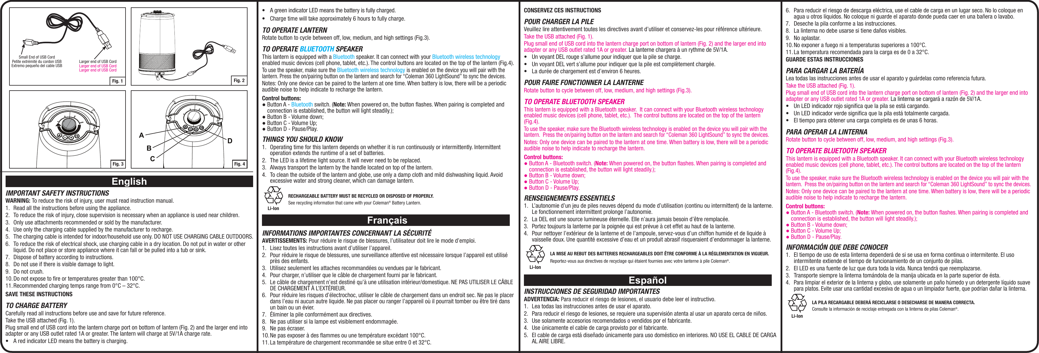CONSERVEZ CES INSTRUCTIONSPOUR CHARGER LA PILEVeuillez lire attentivement toutes les directives avant d’utiliser et conservez-les pour référence ultérieure. Take the USB attached (Fig. 1).Plug small end of USB cord into the lantern charge port on bottom of lantern (Fig. 2) and the larger end into adapter or any USB outlet rated 1A or greater. La lanterne chargera à un rythme de 5V/1A.• UnvoyantDELrouges’allumepourindiquerquelapilesecharge.• UnvoyantDELverts’allumepourindiquerquelapileestcomplètementchargée.• Laduréedechargementestd’environ6heures.POUR FAIRE FONCTIONNER LA LANTERNERotate button to cycle between off, low, medium, and high settings (Fig.3).TO OPERATE BLUETOOTH SPEAKERThis lantern is equipped with a Bluetooth speaker.  It can connect with your Bluetooth wireless technology enabled music devices (cell phone, tablet, etc.).  The control buttons are located on the top of the lantern (Fig.4).To use the speaker, make sure the Bluetooth wireless technology is enabled on the device you will pair with the lantern.  Press the on/pairing button on the lantern and search for “Coleman 360 LightSound” to sync the devices.Notes: Only one device can be paired to the lantern at one time. When battery is low, there will be a periodic audible noise to help indicate to recharge the lantern.Control buttons:● Button A - Bluetooth switch. (Note: When powered on, the button ﬂashes. When pairing is completed and connection is established, the button will light steadily.);● Button B - Volume down;● Button C - Volume Up;● Button D - Pause/Play.RENSEIGNEMENTS ESSENTIELS1.  L’autonomie d’un jeu de piles neuves dépend du mode d’utilisation (continu ou intermittent) de la lanterne. Le fonctionnement intermittent prolonge l’autonomie. 2.  La DEL est une source lumineuse éternelle. Elle n’aura jamais besoin d’être remplacée.3.  Portez toujours la lanterne par la poignée qui est prévue à cet effet au haut de la lanterne.4.  Pour nettoyer l’extérieur de la lanterne et de l’ampoule, servez-vous d’un chiffon humide et de liquide à vaisselle doux. Une quantité excessive d’eau et un produit abrasif risqueraient d’endommager la lanterne.Li-Ion LA MISE AU REBUT DES BATTERIES RECHARGEABLES DOIT ÊTRE CONFORME À LA RÉGLEMENTATION EN VIGUEUR.Reportez-vous aux directives de recyclage qui étaient fournies avec votre lanterne à pile Coleman®.EspañolINSTRUCCIONES DE SEGURIDAD IMPORTANTESADVERTENCIA: Para reducir el riesgo de lesiones, el usuario debe leer el instructivo.1.  Lea todas las instrucciones antes de usar el aparato.2.  Para reducir el riesgo de lesiones, se requiere una supervisión atenta al usar un aparato cerca de niños.3.  Use solamente accesorios recomendados o vendidos por el fabricante.4.  Use únicamente el cable de carga provisto por el fabricante.5.  El cable de carga está diseñado únicamente para uso doméstico en interiores. NO USE EL CABLE DE CARGA AL AIRE LIBRE.EnglishIMPORTANT SAFETY INSTRUCTIONSWARNING: To reduce the risk of injury, user must read instruction manual.1.  Read all the instructions before using the appliance.2.  To reduce the risk of injury, close supervision is necessary when an appliance is used near children.3.  Only use attachments recommended or sold by the manufacturer.4.  Use only the charging cable supplied by the manufacturer to recharge.5.  The charging cable is intended for indoor/household use only. DO NOT USE CHARGING CABLE OUTDOORS.6.  To reduce the risk of electrical shock, use charging cable in a dry location. Do not put in water or other liquid. Do not place or store appliance where it can fall or be pulled into a tub or sink.7.  Dispose of battery according to instructions.8.  Do not use if there is visible damage to light.9.  Do not crush.10. Do not expose to ﬁre or temperatures greater than 100°C.11. Recommended charging temps range from 0°C – 32°C. SAVE THESE INSTRUCTIONSTO CHARGE BATTERYCarefully read all instructions before use and save for future reference.Take the USB attached (Fig. 1).Plug small end of USB cord into the lantern charge port on bottom of lantern (Fig. 2) and the larger end into adapter or any USB outlet rated 1A or greater. The lantern will charge at 5V/1A charge rate.• AredindicatorLEDmeansthebatteryischarging.• AgreenindicatorLEDmeansthebatteryisfullycharged.• Chargetimewilltakeapproximately6hourstofullycharge.TO OPERATE LANTERNRotate button to cycle between off, low, medium, and high settings (Fig.3).TO OPERATE BLUETOOTH SPEAKERThis lantern is equipped with a Bluetooth speaker. It can connect with your Bluetooth wireless technology enabled music devices (cell phone, tablet, etc.). The control buttons are located on the top of the lantern (Fig.4).To use the speaker, make sure the Bluetooth wireless technology is enabled on the device you will pair with the lantern. Press the on/pairing button on the lantern and search for “Coleman 360 LightSound” to sync the devices.Notes: Only one device can be paired to the lantern at one time. When battery is low, there will be a periodic audible noise to help indicate to recharge the lantern.Control buttons:● Button A - Bluetooth switch. (Note: When powered on, the button ﬂashes. When pairing is completed and connection is established, the button will light steadily.);● Button B - Volume down;● Button C - Volume Up;● Button D - Pause/Play.THINGS YOU SHOULD KNOw1.  Operating time for this lantern depends on whether it is run continuously or intermittently. Intermittent operation extends the runtime of a set of batteries.2.  The LED is a lifetime light source. It will never need to be replaced.3.  Always transport the lantern by the handle located on top of the lantern. 4.  To clean the outside of the lantern and globe, use only a damp cloth and mild dishwashing liquid. Avoid excessive water and strong cleaner, which can damage lantern.Li-Ion RECHARGEABLE BATTERY MUST BE RECYCLED OR DISPOSED OF PROPERLY.See recycling information that came with your Coleman® Battery Lantern. FrançaisINFORMATIONS IMPORTANTES CONCERNANT LA SÉCURITÉAVERTISSEMENTS: Pour réduire le risque de blessures, l’utilisateur doit lire le mode d’emploi.1.  Lisez toutes les instructions avant d’utiliser l’appareil.2.  Pour réduire le risque de blessures, une surveillance attentive est nécessaire lorsque l’appareil est utilisé près des enfants.3.  Utilisez seulement les attaches recommandées ou vendues par le fabricant.4.  Pour charger, n’utiliser que le câble de chargement fourni par le fabricant.5.  Le câble de chargement n’est destiné qu’à une utilisation intérieur/domestique. NE PAS UTILISER LE CÂBLE DE CHARGEMENT À L’EXTÉRIEUR.6.  Pour réduire les risques d’électrochoc, utiliser le câble de chargement dans un endroit sec. Ne pas le placer dans l’eau ni aucun autre liquide. Ne pas placer ou ranger l’appareil où il pourrait tomber ou être tiré dans un bain ou un évier.7.  Éliminer la pile conformément aux directives.8.  Ne pas utiliser si la lampe est visiblement endommagée.9.  Ne pas écraser.10. Ne pas exposer à des flammes ou une température excédant 100°C.11. La température de chargement recommandée se situe entre 0 et 32°C.6.  Para reducir el riesgo de descarga eléctrica, use el cable de carga en un lugar seco. No lo coloque en agua u otros líquidos. No coloque ni guarde el aparato donde pueda caer en una bañera o lavabo.7.  Deseche la pila conforme a las instrucciones.8.  La linterna no debe usarse si tiene daños visibles.9.  No aplastar.10. No exponer a fuego ni a temperaturas superiores a 100°C.11. La temperatura recomendada para la carga es de 0 a 32°C.GUARDE ESTAS INSTRUCCIONESPARA CARGAR LA BATERÍALea todas las instrucciones antes de usar el aparato y guárdelas como referencia futura. Take the USB attached (Fig. 1).Plug small end of USB cord into the lantern charge port on bottom of lantern (Fig. 2) and the larger end into adapter or any USB outlet rated 1A or greater. La linterna se cargará a razón de 5V/1A.• UnLEDindicadorrojosignicaquelapilaseestácargando.• UnLEDindicadorverdesignicaquelapilaestátotalmentecargada.• Eltiempoparaobtenerunacargacompletaesdeunas6horas.PARA OPERAR LA LINTERNARotate button to cycle between off, low, medium, and high settings (Fig.3).TO OPERATE BLUETOOTH SPEAKERThis lantern is equipped with a Bluetooth speaker. It can connect with your Bluetooth wireless technology enabled music devices (cell phone, tablet, etc.). The control buttons are located on the top of the lantern (Fig.4).To use the speaker, make sure the Bluetooth wireless technology is enabled on the device you will pair with the lantern.  Press the on/pairing button on the lantern and search for “Coleman 360 LightSound” to sync the devices.Notes: Only one device can be paired to the lantern at one time. When battery is low, there will be a periodic audible noise to help indicate to recharge the lantern.Control buttons:● Button A - Bluetooth switch. (Note: When powered on, the button ﬂashes. When pairing is completed and connection is established, the button will light steadily.);● Button B - Volume down;● Button C - Volume Up;● Button D - Pause/Play.INFORMACIóN qUE DEBE CONOCER1.  El tiempo de uso de esta linterna dependerá de si se usa en forma continua o intermitente. El uso intermitente extiende el tiempo de funcionamiento de un conjunto de pilas.2.  El LED es una fuente de luz que dura toda la vida. Nunca tendrá que reemplazarse.3.  Transporte siempre la linterna tomándola de la manija ubicada en la parte superior de ésta. 4. Para limpiar el exterior de la linterna y globo, use solamente un paño húmedo y un detergente líquido suave para platos. Evite usar una cantidad excesiva de agua o un limpiador fuerte, que podrían dañar la linterna.Li-Ion LA PILA RECARGABLE DEBERÁ RECICLARSE O DESECHARSE DE MANERA CORRECTA.Consulte la información de reciclaje entregada con la linterna de pilas Coleman®.Fig. 3ABCDFig. 4Fig. 1Larger end of USB CordLarger end of USB CordLarger end of USB CordSmall End of USB CordPetite extrémité du cordon USBExtremo pequeño del cable USBFig. 2