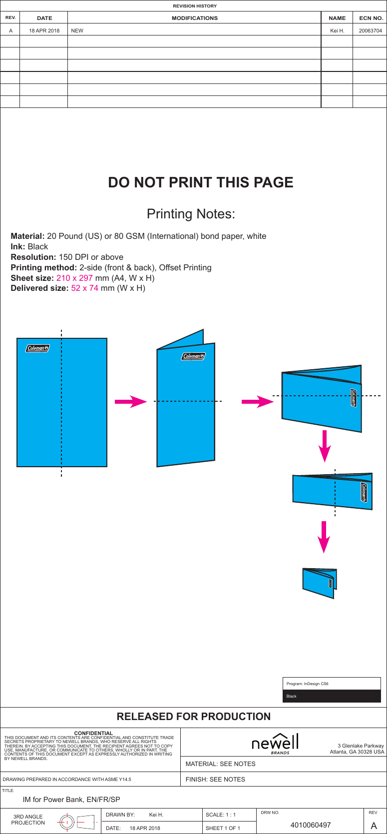 BlackProgram: InDesign CS6A18 APR 2018 20063704Kei H.NEWREV. DATE NAME ECN NO.MODIFICATIONSREVISION HISTORYRELEASED FOR PRODUCTIONCONFIDENTIALTHIS DOCUMENT AND ITS CONTENTS ARE CONFIDENTIAL AND CONSTITUTE TRADESECRETS PROPRIETARY TO NEWELL BRANDS, WHO RESERVE ALL RIGHTSTHEREIN. BY ACCEPTING THIS DOCUMENT, THE RECIPIENT AGREES NOT TO COPYUSE, MANUFACTURE, OR COMMUNICATE TO OTHERS, WHOLLY OR IN PART, THECONTENTS OF THIS DOCUMENT EXCEPT AS EXPRESSLY AUTHORIZED IN WRITINGBY NEWELL BRANDS.3 Glenlake ParkwayAtlanta, GA 30328 USAMATERIAL: SEE NOTESFINISH: SEE NOTESDRAWN BY: SCALE: 1 : 1SHEET 1 OF 1DATE: 18 APR 2018Kei H. DRW NO.4010060497 A3RD ANGLEPROJECTIONIM for Power Bank, EN/FR/SPTITLE:DRAWING PREPARED IN ACCORDANCE WITH ASME Y14.5REVDO NOT PRINT THIS PAGEPrinting Notes:Material: 20 Pound (US) or 80 GSM (International) bond paper, whiteInk: BlackResolution: 150 DPI or abovePrinting method: 2-side (front &amp; back), Offset PrintingSheet size: 210 x 297 mm (A4, W x H)  Delivered size: 52 x 74 mm (W x H)