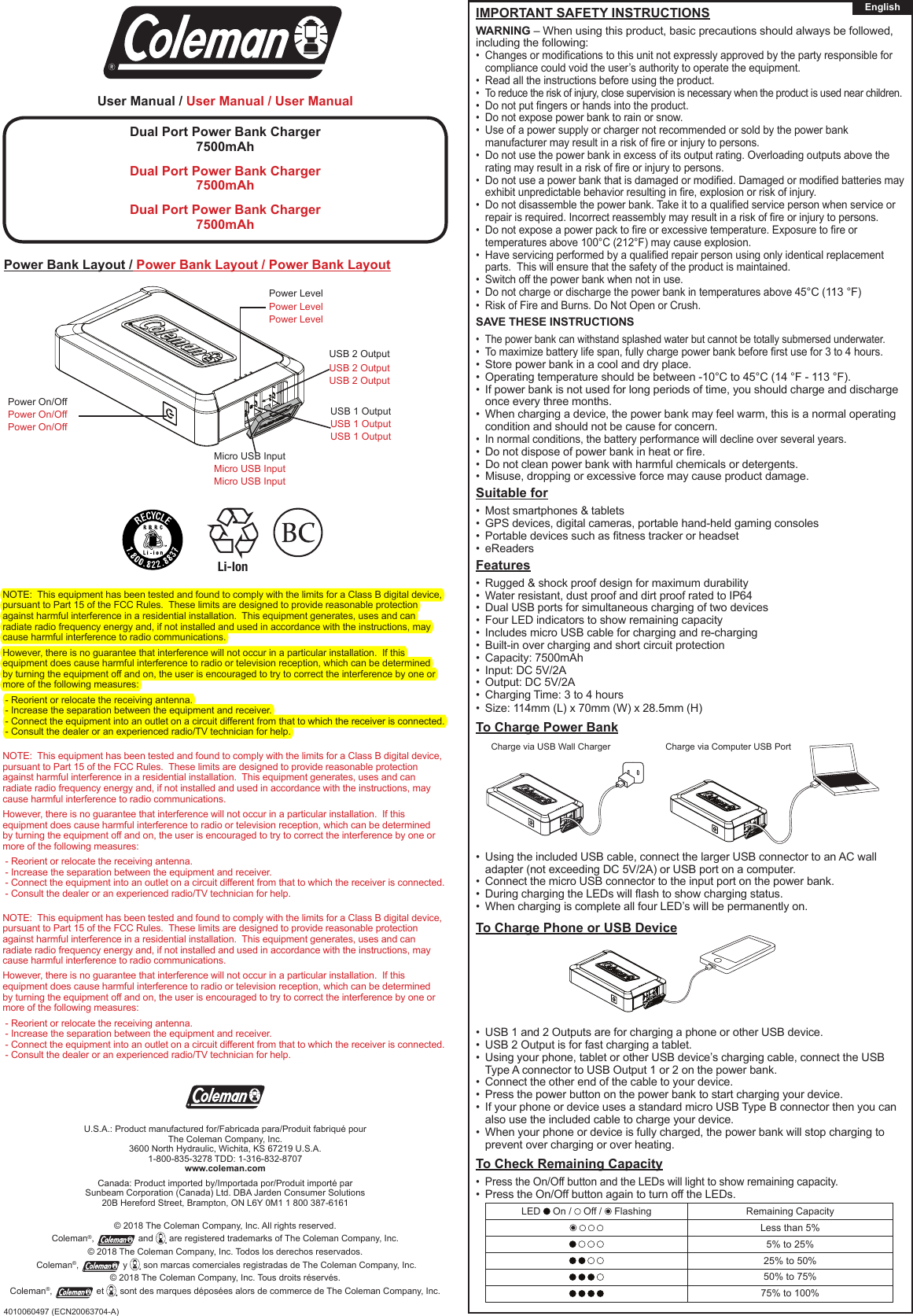 User Manual / User Manual / User ManualDual Port Power Bank Charger7500mAhDual Port Power Bank Charger7500mAhDual Port Power Bank Charger7500mAhPower On/OffPower On/OffPower On/OffPower LevelPower LevelPower LevelMicro USB InputMicro USB InputMicro USB InputUSB 2 Output USB 2 Output USB 2 Output USB 1 Output USB 1 Output USB 1 Output IMPORTANT SAFETY INSTRUCTIONSWARNING – When using this product, basic precautions should always be followed, including the following:• Changesormodicationstothisunitnotexpresslyapprovedbythepartyresponsibleforcompliance could void the user’s authority to operate the equipment.• Read all the instructions before using the product.• To reduce the risk of injury, close supervision is necessary when the product is used near children.• Donotputngersorhandsintotheproduct.• Do not expose power bank to rain or snow.• Use of a power supply or charger not recommended or sold by the power bank manufacturermayresultinariskofreorinjurytopersons.• Do not use the power bank in excess of its output rating. Overloading outputs above the ratingmayresultinariskofreorinjurytopersons.• Donotuseapowerbankthatisdamagedormodied.Damagedormodiedbatteriesmayexhibitunpredictablebehaviorresultinginre,explosionorriskofinjury.• Donotdisassemblethepowerbank.Takeittoaqualiedservicepersonwhenserviceorrepairisrequired.Incorrectreassemblymayresultinariskofreorinjurytopersons.• Donotexposeapowerpacktoreorexcessivetemperature.Exposuretoreortemperatures above 100°C (212°F) may cause explosion. • Haveservicingperformedbyaqualiedrepairpersonusingonlyidenticalreplacementparts.  This will ensure that the safety of the product is maintained.• Switch off the power bank when not in use.• Do not charge or discharge the power bank in temperatures above 45°C (113 °F)• Risk of Fire and Burns. Do Not Open or Crush.SAVE THESE INSTRUCTIONS• The power bank can withstand splashed water but cannot be totally submersed underwater.• Tomaximizebatterylifespan,fullychargepowerbankbeforerstusefor3to4hours.• Store power bank in a cool and dry place.• Operating temperature should be between -10°C to 45°C (14 °F - 113 °F).• If power bank is not used for long periods of time, you should charge and discharge once every three months.• When charging a device, the power bank may feel warm, this is a normal operating condition and should not be cause for concern.• In normal conditions, the battery performance will decline over several years.• Donotdisposeofpowerbankinheatorre.• Do not clean power bank with harmful chemicals or detergents.• Misuse, dropping or excessive force may cause product damage.Suitable for• Most smartphones &amp; tablets • GPS devices, digital cameras, portable hand-held gaming consoles• Portabledevicessuchastnesstrackerorheadset• eReadersFeatures• Rugged &amp; shock proof design for maximum durability• Water resistant, dust proof and dirt proof rated to IP64• Dual USB ports for simultaneous charging of two devices• Four LED indicators to show remaining capacity• Includes micro USB cable for charging and re-charging• Built-in over charging and short circuit protection• Capacity: 7500mAh• Input: DC 5V/2A• Output: DC 5V/2A• Charging Time: 3 to 4 hours• Size: 114mm (L) x 70mm (W) x 28.5mm (H)To Charge Power Bank• Using the included USB cable, connect the larger USB connector to an AC wall adapter (not exceeding DC 5V/2A) or USB port on a computer.• Connect the micro USB connector to the input port on the power bank.• DuringchargingtheLEDswillashtoshowchargingstatus.• When charging is complete all four LED’s will be permanently on.To Charge Phone or USB Device• USB 1 and 2 Outputs are for charging a phone or other USB device.• USB 2 Output is for fast charging a tablet.• Using your phone, tablet or other USB device’s charging cable, connect the USB Type A connector to USB Output 1 or 2 on the power bank.• Connect the other end of the cable to your device.• Press the power button on the power bank to start charging your device.• If your phone or device uses a standard micro USB Type B connector then you can also use the included cable to charge your device.• When your phone or device is fully charged, the power bank will stop charging to prevent over charging or over heating.  To Check Remaining Capacity• Press the On/Off button and the LEDs will light to show remaining capacity.• Press the On/Off button again to turn off the LEDs.LED   On /   Off /   Flashing Remaining Capacity     Less than 5%      5% to 25%      25% to 50%        50% to 75%        75% to 100%U.S.A.: Product manufactured for/Fabricada para/Produit fabriqué pourThe Coleman Company, Inc.3600 North Hydraulic, Wichita, KS 67219 U.S.A.1-800-835-3278 TDD: 1-316-832-8707www.coleman.comCanada: Product imported by/Importada por/Produit importé parSunbeam Corporation (Canada) Ltd. DBA Jarden Consumer Solutions20B Hereford Street, Brampton, ON L6Y 0M1 1 800 387-6161© 2018 The Coleman Company, Inc. All rights reserved. Coleman®,  and   are registered trademarks of The Coleman Company, Inc.© 2018 The Coleman Company, Inc. Todos los derechos reservados. Coleman®,   y   son marcas comerciales registradas de The Coleman Company, Inc.© 2018 The Coleman Company, Inc. Tous droits réservés. Coleman®,   et   sont des marques déposées alors de commerce de The Coleman Company, Inc.Power Bank Layout / Power Bank Layout / Power Bank Layout4010060497 (ECN20063704-A)EnglishCharge via USB Wall Charger Charge via Computer USB PortNOTE:  This equipment has been tested and found to comply with the limits for a Class B digital device, pursuant to Part 15 of the FCC Rules.  These limits are designed to provide reasonable protection against harmful interference in a residential installation.  This equipment generates, uses and can radiate radio frequency energy and, if not installed and used in accordance with the instructions, may cause harmful interference to radio communications.However, there is no guarantee that interference will not occur in a particular installation.  If this equipment does cause harmful interference to radio or television reception, which can be determined by turning the equipment off and on, the user is encouraged to try to correct the interference by one or more of the following measures: - Reorient or relocate the receiving antenna. - Increase the separation between the equipment and receiver. - Connect the equipment into an outlet on a circuit different from that to which the receiver is connected. - Consult the dealer or an experienced radio/TV technician for help.NOTE:  This equipment has been tested and found to comply with the limits for a Class B digital device, pursuant to Part 15 of the FCC Rules.  These limits are designed to provide reasonable protection against harmful interference in a residential installation.  This equipment generates, uses and can radiate radio frequency energy and, if not installed and used in accordance with the instructions, may cause harmful interference to radio communications.However, there is no guarantee that interference will not occur in a particular installation.  If this equipment does cause harmful interference to radio or television reception, which can be determined by turning the equipment off and on, the user is encouraged to try to correct the interference by one or more of the following measures: - Reorient or relocate the receiving antenna. - Increase the separation between the equipment and receiver. - Connect the equipment into an outlet on a circuit different from that to which the receiver is connected. - Consult the dealer or an experienced radio/TV technician for help.NOTE:  This equipment has been tested and found to comply with the limits for a Class B digital device, pursuant to Part 15 of the FCC Rules.  These limits are designed to provide reasonable protection against harmful interference in a residential installation.  This equipment generates, uses and can radiate radio frequency energy and, if not installed and used in accordance with the instructions, may cause harmful interference to radio communications.However, there is no guarantee that interference will not occur in a particular installation.  If this equipment does cause harmful interference to radio or television reception, which can be determined by turning the equipment off and on, the user is encouraged to try to correct the interference by one or more of the following measures: - Reorient or relocate the receiving antenna. - Increase the separation between the equipment and receiver. - Connect the equipment into an outlet on a circuit different from that to which the receiver is connected. - Consult the dealer or an experienced radio/TV technician for help.Li-Ion 