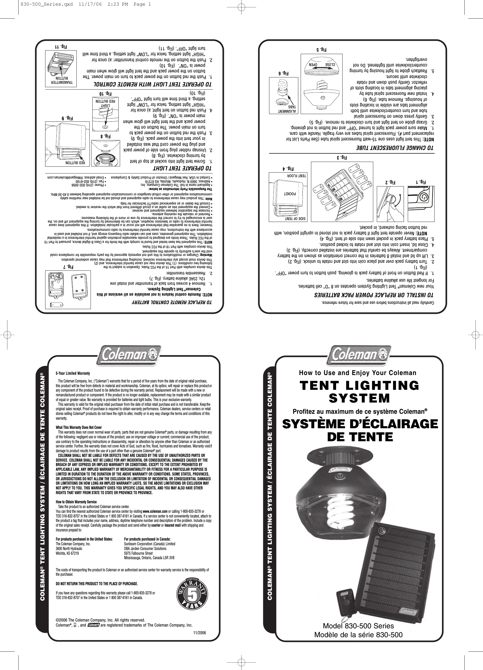 Carefully read all instructions before use and save for future reference.TO INSTALL OR REPLACE POWER PACK BATTERIESYour new Coleman®Tent Lighting System operates on 8 “D” cell batteries.For longest life use alkaline batteries.1.  If Red Button on front of battery pack is glowing, push button to turn power “OFF”. (Fig. 1)2. Turn battery pack over and place coin into slot and rotate to unlock. (Fig. 2)3.  Lift up lid and install 8 batteries in the correct orientation as shown on the battery compartment. Always be careful that batteries are installed correctly. (Fig. 3)4.  Close lid, insert coin into slot and rotate to locked position.5.  Place battery pack in pocket sewn into side of tent. (Fig. 4)NOTE: Never operate tent light if battery pack is not stored in upright position, with red button facing outward, in pocket.TO REPLACE REMOTE CONTROL BATTERYNOTE: Remote control feature is not available on all versions of this Coleman®Tent Lighting System.1.   Remove 4 screws from back of transmitter and install one12v, 23AE alkaline battery. (Fig. 7)2. Reassemble transmitter.This device complies with Part 15 of the FCC Rules. Operation is subject to thefollowing two conditions: (1) This device may not cause harmful interference, and (2)This device must accept any interference received, including interference that may cause undesired operation.Warning: Changes or modifications to this unit not expressly approved by the party responsible for compliance couldvoid the user’s authority to operate this equipment.This device complies with Part 18 of the FCC Rules.Note: This product may cause interference to radio equipment and should not be installed near maritime safety NOTE: This equipment has been tested and found to comply with the limits for a Class B digital device, pursuant to Part 15 of the FCC Rules. These limits are designed to provide reasonable protection against harmful interference in a residential installation. This equipment generates, uses and can radiate radio frequency energy and, if not installed and used in accordance with the instructions, may cause harmful interference to radio communications.communications equipment or other critical navigation or communication equipment operating between 0.45-30 MHz.However, there is no guarantee that interference will not occur in a particular installation. If this equipment does causeharmful interference to radio or television reception, which can be determined by turning the equipment off and on, theuser is encouraged to try to correct the interference by one or more of the following measures:• Reorient or relocate the receiving antenna.• Increase the separation between equipment and receiver.The Responsible Party information as below:• Applicant name in full: The Coleman Company, Inc.• Address: 3600 N. Hydraulic, Wichita, KS 67219• Contact in USA: Rex Weigand / Director of Product Safety &amp; Compliance• Phone: (316) 832-3056• Fax: (316) 832-6193• Email address: RWeigand@coleman.com• Connect the equipment into an outlet on a circuit different from that which the receiver is needed.• Consult the dealer or an experienced radio/TV technician for help.NAMELOC ®NAMELOC ETNET ED EGARIALCÉ / METSYS GNITHGIL TNET®Model 830-500 SeriesModèle de la série 830-50011/2006For products purchased in Canada:Sunbeam Corporation (Canada) LimitedDBA Jarden Consumer Solutions5975 Falbourne StreetMississauga, Ontario, Canada L5R 3V85-Year Limited WarrantyThe Coleman Company, Inc. (“Coleman”) warrants that for a period of five years from the date of original retail purchase,this product will be free from defects in material and workmanship. Coleman, at its option, will repair or replace this product orany component of the product found to be defective during the warranty period. Replacement will be made with a new orremanufactured product or component. If the product is no longer available, replacement may be made with a similar productof equal or greater value. No warranty is provided for batteries and light bulbs. This is your exclusive warranty.This warranty is valid for the original retail purchaser from the date of initial retail purchase and is not transferable. Keep theoriginal sales receipt. Proof of purchase is required to obtain warranty performance. Coleman dealers, service centers or retailstores selling Coleman®products do not have the right to alter, modify or in any way change the terms and conditions of thiswarranty.What This Warranty Does Not CoverThis warranty does not cover normal wear of parts, parts that are not genuine Coleman®parts, or damage resulting from anyof the following: negligent use or misuse of the product; use on improper voltage or current; commercial use of the product;use contrary to the operating instructions or disassembly, repair or alteration by anyone other than Coleman or an authorizedservice center. Further, the warranty does not cover Acts of God, such as fire, flood, hurricanes and tornadoes. Warranty void ifdamage to product results from the use of a part other than a genuine Coleman®part.COLEMAN SHALL NOT BE LIABLE FOR DEFECTS THAT ARE CAUSED BY THE USE OF UNAUTHORIZED PARTS ORSERVICE. COLEMAN SHALL NOT BE LIABLE FOR ANY INCIDENTAL OR CONSEQUENTIAL DAMAGES CAUSED BY THEBREACH OF ANY EXPRESS OR IMPLIED WARRANTY OR CONDITIONS. EXCEPT TO THE EXTENT PROHIBITED BYAPPLICABLE LAW, ANY IMPLIED WARRANTY OF MERCHANTABILITY OR FITNESS FOR A PARTICULAR PURPOSE ISLIMITED IN DURATION TO THE DURATION OF THE ABOVE WARRANTY OR CONDITIONS. SOME STATES, PROVINCES,OR JURISDICTIONS DO NOT ALLOW THE EXCLUSION OR LIMITATION OF INCIDENTAL OR CONSEQUENTIAL DAMAGESOR LIMITATIONS ON HOW LONG AN IMPLIED WARRANTY LASTS, SO THE ABOVE LIMITATIONS OR EXCLUSION MAYNOT APPLY TO YOU. THIS WARRANTY GIVES YOU SPECIFIC LEGAL RIGHTS, AND YOU MAY ALSO HAVE OTHERRIGHTS THAT VARY FROM STATE TO STATE OR PROVINCE TO PROVINCE.How to Obtain Warranty ServiceTake the product to an authorized Coleman service center.You can find the nearest authorized Coleman service center by visiting www.coleman.com or calling 1-800-835-3278 orTDD 316-832-8707 in the United States or 1 800 387-6161 in Canada. If a service center is not conveniently located, attach tothe product a tag that includes your name, address, daytime telephone number and description of the problem. Include a copyof the original sales receipt. Carefully package the product and send either by courier or insured mail with shipping andinsurance prepaid to:For products purchased in the United States:The Coleman Company, Inc.3600 North HydraulicWichita, KS 67219The costs of transporting the product to Coleman or an authorized service center for warranty service is the responsibility ofthe purchaser.DO NOT RETURN THIS PRODUCT TO THE PLACE OF PURCHASE.If you have any questions regarding this warranty please call 1-800-835-3278 orTDD 316-832-8707 in the United States or 1 800 387-6161 in Canada.©2006 The Coleman Company, Inc. All rights reserved.Coleman®,     , and             are registered trademarks of The Coleman Company, Inc.NAMELOC®NAMELOC ETNET ED EGARIALCÉ / METSYS GNITHGIL TNET®Fig. 4TENT LIGHTINGSYSTEMHow to Use and Enjoy Your Coleman®Fig. 2Fig. 1Fig. 3TO CHANGE FLUORESCENT TUBENOTE: This tent light uses one 15-watt fluorescent spiral tube (See Parts List for replacement part #). Fluorescent spiral tubes are very fragile. Handle with care.1. Make sure power pack light is turned “OFF” and red button is not glowing.2. Grasp globe on tent light and turn clockwise to remove. (Fig. 5) 3. Gently press down on fluorescent spiraltube and turn counterclockwise until both alignment tabs are visible in locating slots of housings. Remove tube. (Fig. 6)4. Install new fluorescent spiral tube by placing alignment tabs in locating slots of reflector. Gently push down and rotate clockwise until secure.5. Reattach globe to light housing by turning counterclockwise until tightened. Do not overtighten.POCKETTENT FLOORSIDE OF TENTFig. 6Fig. 5Fig. 7TO OPERATE TENT LIGHT1. Screw tent light into socket at top of tentby turning clockwise. (Fig. 8)2.  Unsnap rubber plug from side of power packand plug the power cord that was installed in your tent into the power pack. (Fig. 9)3.  Push the red button on the power pack to turn on main power. The button on the power pack and the tent light will glow when main power is “ON”. (Fig. 9)4.  Push red button on tent light: a) once for  “HIGH” light setting, twice for “LOW” light setting, a third time will turn light “OFF”.(Fig. 10)TO OPERATE TENT LIGHT WITH REMOTE CONTROL1.  Push the red button on the power pack to turn on main power. The button on the power pack and the tent light will glow when main power is “ON”. (Fig. 10)2.  Push the button on the remote control transmitter: a) once for “HIGH” light setting, twice for “LOW” light setting, a third time will turn light “OFF”. (Fig. 11)Fig. 9RED BUTTONFig. 10LIGHTRED BUTTONFig. 11TRANSMITTERBUTTONSYSTÈME D’ÉCLAIRAGE DE TENTEProfitez au maximum de ce système Coleman®ALIGNMENTTABSCLOSE        OPEN830-500_Series.qxd  11/17/06  2:23 PM  Page 1Fig. 8
