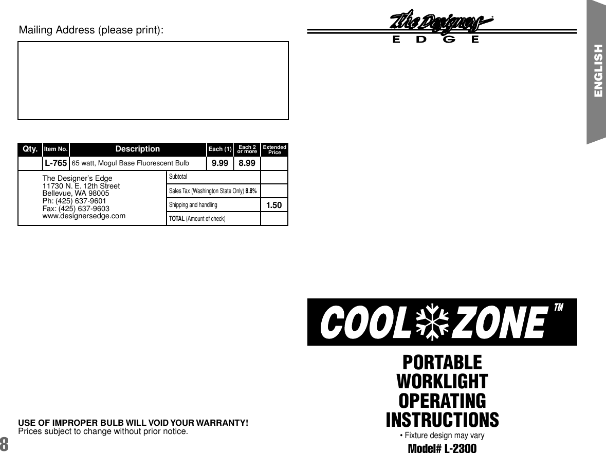 8ENGLISHModel# L-2300PORTABLEWORKLIGHTOPERATINGINSTRUCTIONS&bull; Fixture design may varyMailing Address (please print):USE OF IMPROPER BULB WILL VOID YOUR WARRANTY!Prices subject to change without prior notice.Qty. Item No. Description Each (1) Each 2or more ExtendedPriceL-765 9.99 8.991.5065 watt, Mogul Base Fluorescent BulbSubtotalShipping and handlingSales Tax (Washington State Only) 8.8%TOTAL (Amount of check)The Designer&rsquo;s Edge11730 N. E. 12th StreetBellevue, WA 98005Ph: (425) 637-9601Fax: (425) 637-9603www.designersedge.com