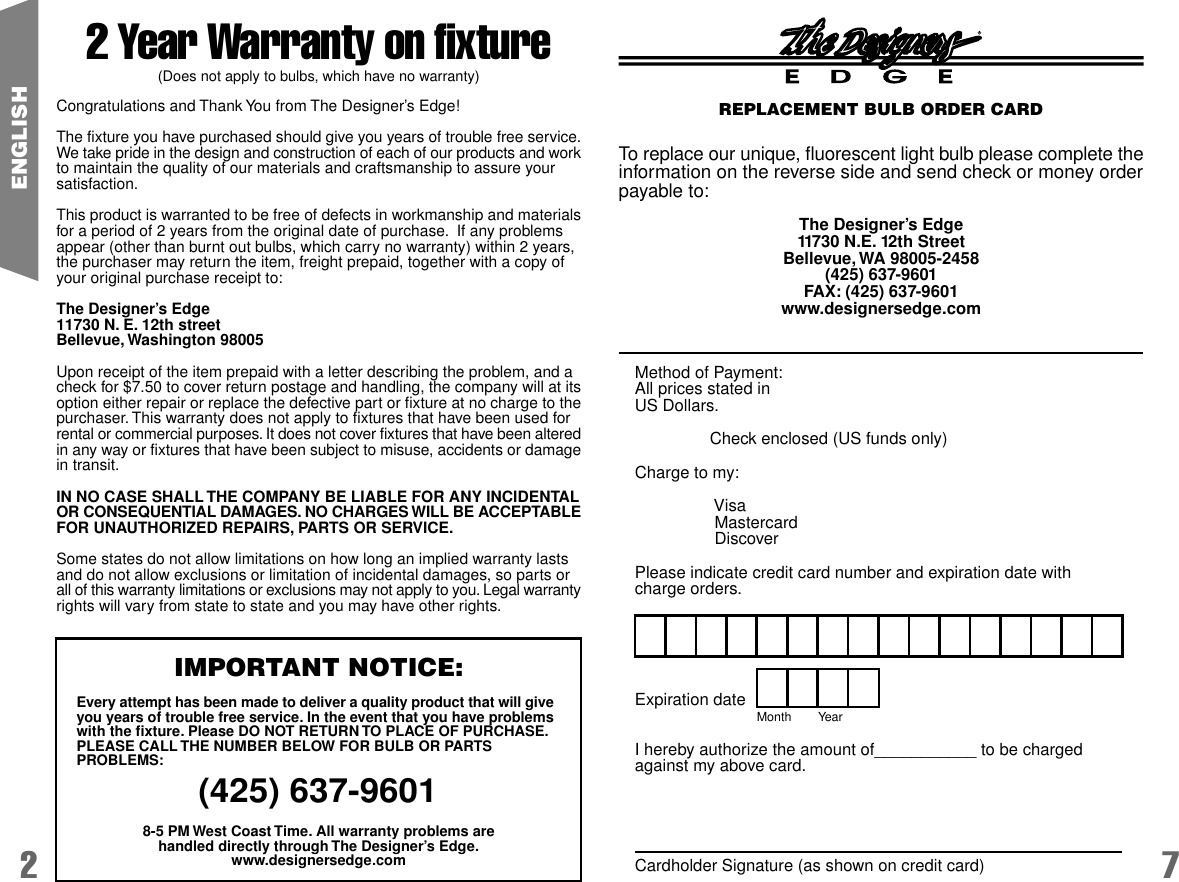 2 7ENGLISH2 Year Warranty on fixture(Does not apply to bulbs, which have no warranty)Congratulations and Thank You from The Designer&rsquo;s Edge!The fixture you have purchased should give you years of trouble free service.We take pride in the design and construction of each of our products and workto maintain the quality of our materials and craftsmanship to assure yoursatisfaction.This product is warranted to be free of defects in workmanship and materialsfor a period of 2 years from the original date of purchase.  If any problemsappear (other than burnt out bulbs, which carry no warranty) within 2 years,the purchaser may return the item, freight prepaid, together with a copy ofyour original purchase receipt to:The Designer&rsquo;s Edge11730 N. E. 12th streetBellevue, Washington 98005Upon receipt of the item prepaid with a letter describing the problem, and acheck for $7.50 to cover return postage and handling, the company will at itsoption either repair or replace the defective part or fixture at no charge to thepurchaser. This warranty does not apply to fixtures that have been used forrental or commercial purposes. It does not cover fixtures that have been alteredin any way or fixtures that have been subject to misuse, accidents or damagein transit.IN NO CASE SHALL THE COMPANY BE LIABLE FOR ANY INCIDENTALOR CONSEQUENTIAL DAMAGES. NO CHARGES WILL BE ACCEPTABLEFOR UNAUTHORIZED REPAIRS, PARTS OR SERVICE.Some states do not allow limitations on how long an implied warranty lastsand do not allow exclusions or limitation of incidental damages, so parts orall of this warranty limitations or exclusions may not apply to you. Legal warrantyrights will vary from state to state and you may have other rights.IMPORTANT NOTICE:Every attempt has been made to deliver a quality product that will giveyou years of trouble free service. In the event that you have problemswith the fixture. Please DO NOT RETURN TO PLACE OF PURCHASE.PLEASE CALL THE NUMBER BELOW FOR BULB OR PARTSPROBLEMS:(425) 637-96018-5 PM West Coast Time. All warranty problems arehandled directly through The Designer&rsquo;s Edge.www.designersedge.comExpiration dateI hereby authorize the amount of___________ to be chargedagainst my above card.Cardholder Signature (as shown on credit card)Month        YearMethod of Payment:All prices stated inUS Dollars.Check enclosed (US funds only)Charge to my: Visa Mastercard DiscoverPlease indicate credit card number and expiration date withcharge orders.To replace our unique, fluorescent light bulb please complete theinformation on the reverse side and send check or money orderpayable to:The Designer&rsquo;s Edge11730 N.E. 12th StreetBellevue, WA 98005-2458(425) 637-9601FAX: (425) 637-9601www.designersedge.comREPLACEMENT BULB ORDER CARD