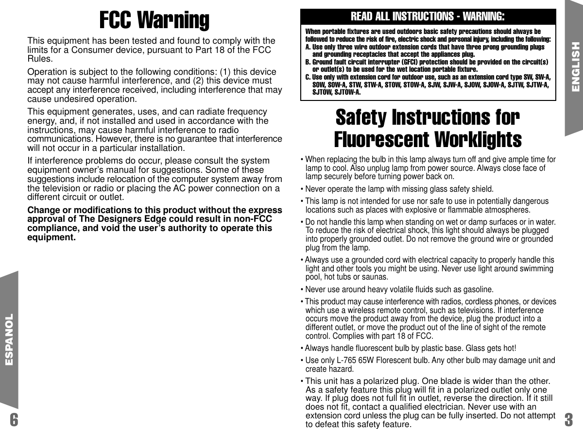 Safety Instructions forFluorescent WorklightsREAD ALL INSTRUCTIONS - WARNING:When portable fixtures are used outdoors basic safety precautions should always befollowed to reduce the risk of fire, electric shock and personal injury, including the following:A. Use only three wire outdoor extension cords that have three prong grounding plugsand grounding receptacles that accept the appliances plug.B. Ground fault circuit interrupter (GFCI) protection should be provided on the circuit(s)or outlet(s) to be used for the wet location portable fixture.C. Use only with extension cord for outdoor use, such as an extension cord type SW, SW-A,SOW, SOW-A, STW, STW-A, STOW, STOW-A, SJW, SJW-A, SJOW, SJOW-A, SJTW, SJTW-A,SJTOW, SJTOW-A.36ENGLISH&bull; When replacing the bulb in this lamp always turn off and give ample time forlamp to cool. Also unplug lamp from power source. Always close face oflamp securely before turning power back on.&bull; Never operate the lamp with missing glass safety shield.&bull; This lamp is not intended for use nor safe to use in potentially dangerouslocations such as places with explosive or flammable atmospheres.&bull; Do not handle this lamp when standing on wet or damp surfaces or in water.To reduce the risk of electrical shock, this light should always be pluggedinto properly grounded outlet. Do not remove the ground wire or groundedplug from the lamp.&bull; Always use a grounded cord with electrical capacity to properly handle thislight and other tools you might be using. Never use light around swimmingpool, hot tubs or saunas.&bull; Never use around heavy volatile fluids such as gasoline.&bull; This product may cause interference with radios, cordless phones, or deviceswhich use a wireless remote control, such as televisions. If interferenceoccurs move the product away from the device, plug the product into adifferent outlet, or move the product out of the line of sight of the remotecontrol. Complies with part 18 of FCC.&bull; Always handle fluorescent bulb by plastic base. Glass gets hot!&bull; Use only L-765 65W Florescent bulb. Any other bulb may damage unit andcreate hazard.&bull; This unit has a polarized plug. One blade is wider than the other.As a safety feature this plug will fit in a polarized outlet only oneway. If plug does not full fit in outlet, reverse the direction. If it stilldoes not fit, contact a qualified electrician. Never use with anextension cord unless the plug can be fully inserted. Do not attemptto defeat this safety feature.ESPANOLFCC WarningThis equipment has been tested and found to comply with thelimits for a Consumer device, pursuant to Part 18 of the FCCRules.Operation is subject to the following conditions: (1) this devicemay not cause harmful interference, and (2) this device mustaccept any interference received, including interference that maycause undesired operation.This equipment generates, uses, and can radiate frequencyenergy, and, if not installed and used in accordance with theinstructions, may cause harmful interference to radiocommunications. However, there is no guarantee that interferencewill not occur in a particular installation.If interference problems do occur, please consult the systemequipment owner&rsquo;s manual for suggestions. Some of thesesuggestions include relocation of the computer system away fromthe television or radio or placing the AC power connection on adifferent circuit or outlet.Change or modifications to this product without the expressapproval of The Designers Edge could result in non-FCCcompliance, and void the user&rsquo;s authority to operate thisequipment.