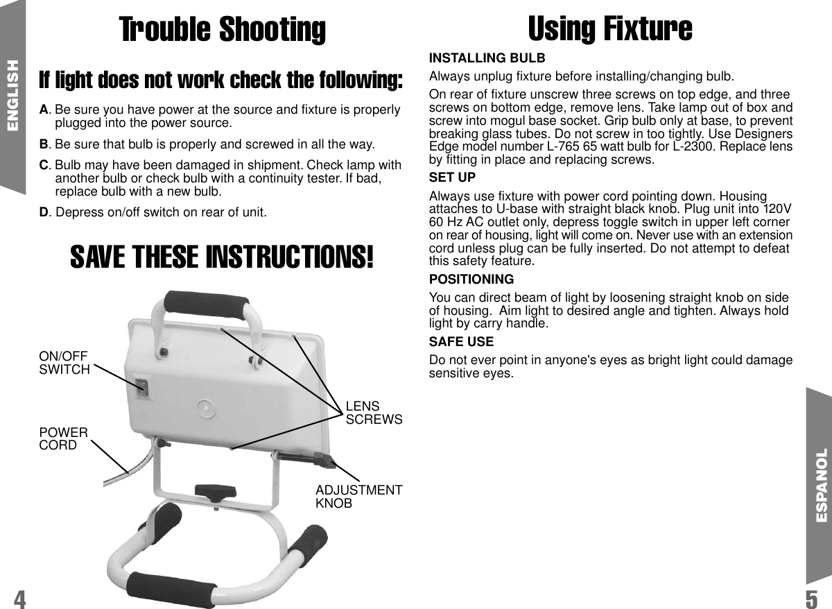 Trouble ShootingIf light does not work check the following:A. Be sure you have power at the source and fixture is properlyplugged into the power source.B. Be sure that bulb is properly and screwed in all the way.C. Bulb may have been damaged in shipment. Check lamp withanother bulb or check bulb with a continuity tester. If bad,replace bulb with a new bulb.D. Depress on/off switch on rear of unit.SAVE THESE INSTRUCTIONS!54ENGLISHINSTALLING BULBAlways unplug fixture before installing/changing bulb.On rear of fixture unscrew three screws on top edge, and threescrews on bottom edge, remove lens. Take lamp out of box andscrew into mogul base socket. Grip bulb only at base, to preventbreaking glass tubes. Do not screw in too tightly. Use DesignersEdge model number L-765 65 watt bulb for L-2300. Replace lensby fitting in place and replacing screws.SET UPAlways use fixture with power cord pointing down. Housingattaches to U-base with straight black knob. Plug unit into 120V60 Hz AC outlet only, depress toggle switch in upper left corneron rear of housing, light will come on. Never use with an extensioncord unless plug can be fully inserted. Do not attempt to defeatthis safety feature.POSITIONINGYou can direct beam of light by loosening straight knob on sideof housing.  Aim light to desired angle and tighten. Always holdlight by carry handle.SAFE USEDo not ever point in anyone's eyes as bright light could damagesensitive eyes.ESPANOLON/OFFSWITCHLENSSCREWSADJUSTMENTKNOBPOWERCORDUsing Fixture