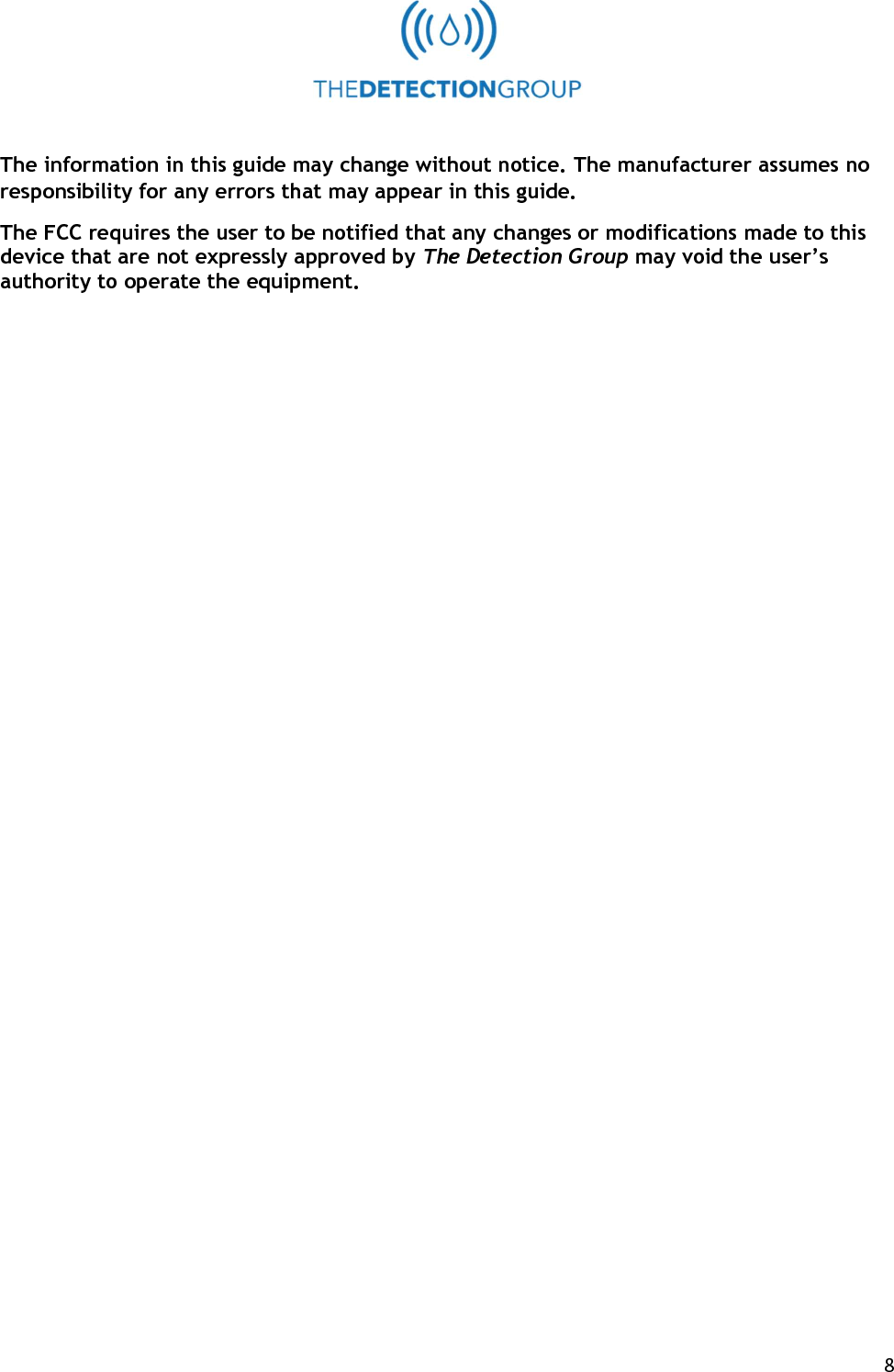  8   The information in this guide may change without notice. The manufacturer assumes no responsibility for any errors that may appear in this guide. The FCC requires the user to be notified that any changes or modifications made to this device that are not expressly approved by The Detection Group may void the user&rsquo;s authority to operate the equipment.  