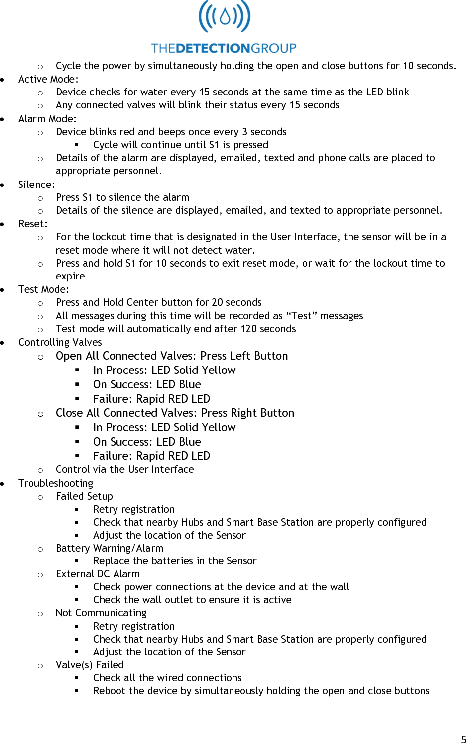   5 o Cycle the power by simultaneously holding the open and close buttons for 10 seconds.  Active Mode: o Device checks for water every 15 seconds at the same time as the LED blink o Any connected valves will blink their status every 15 seconds  Alarm Mode: o Device blinks red and beeps once every 3 seconds  Cycle will continue until S1 is pressed o Details of the alarm are displayed, emailed, texted and phone calls are placed to appropriate personnel.  Silence: o Press S1 to silence the alarm o Details of the silence are displayed, emailed, and texted to appropriate personnel.  Reset: o For the lockout time that is designated in the User Interface, the sensor will be in a reset mode where it will not detect water. o Press and hold S1 for 10 seconds to exit reset mode, or wait for the lockout time to expire  Test Mode:   o Press and Hold Center button for 20 seconds o All messages during this time will be recorded as &ldquo;Test&rdquo; messages o Test mode will automatically end after 120 seconds  Controlling Valves o Open All Connected Valves: Press Left Button  In Process: LED Solid Yellow  On Success: LED Blue   Failure: Rapid RED LED o Close All Connected Valves: Press Right Button  In Process: LED Solid Yellow  On Success: LED Blue   Failure: Rapid RED LED o Control via the User Interface  Troubleshooting o Failed Setup  Retry registration  Check that nearby Hubs and Smart Base Station are properly configured  Adjust the location of the Sensor o Battery Warning/Alarm  Replace the batteries in the Sensor o External DC Alarm  Check power connections at the device and at the wall  Check the wall outlet to ensure it is active o Not Communicating  Retry registration  Check that nearby Hubs and Smart Base Station are properly configured  Adjust the location of the Sensor o Valve(s) Failed  Check all the wired connections  Reboot the device by simultaneously holding the open and close buttons 