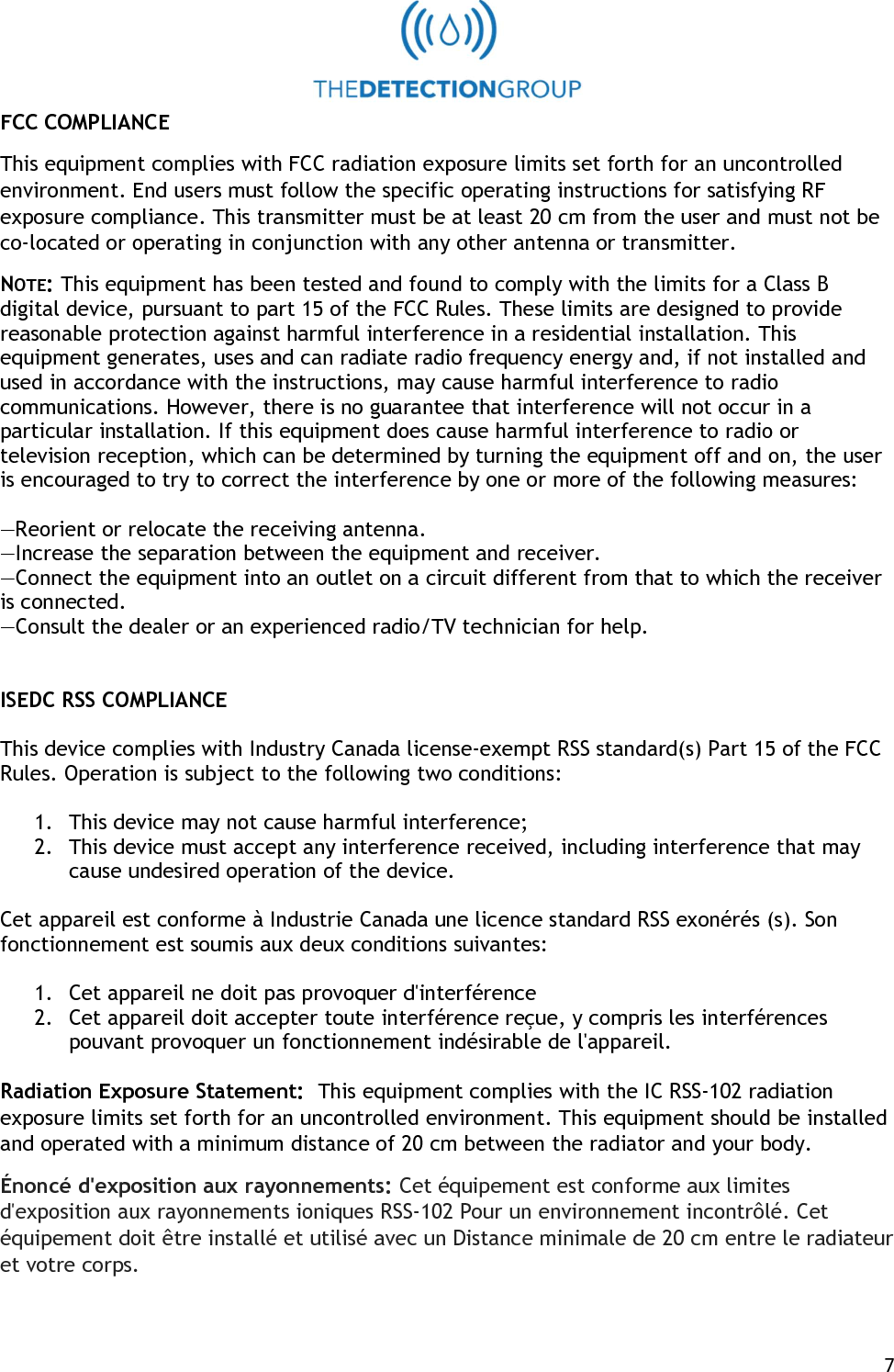   7 FCC COMPLIANCE This equipment complies with FCC radiation exposure limits set forth for an uncontrolled environment. End users must follow the specific operating instructions for satisfying RF exposure compliance. This transmitter must be at least 20 cm from the user and must not be co-located or operating in conjunction with any other antenna or transmitter. NOTE: This equipment has been tested and found to comply with the limits for a Class B digital device, pursuant to part 15 of the FCC Rules. These limits are designed to provide reasonable protection against harmful interference in a residential installation. This equipment generates, uses and can radiate radio frequency energy and, if not installed and used in accordance with the instructions, may cause harmful interference to radio communications. However, there is no guarantee that interference will not occur in a particular installation. If this equipment does cause harmful interference to radio or television reception, which can be determined by turning the equipment off and on, the user is encouraged to try to correct the interference by one or more of the following measures:  &mdash;Reorient or relocate the receiving antenna. &mdash;Increase the separation between the equipment and receiver. &mdash;Connect the equipment into an outlet on a circuit different from that to which the receiver is connected. &mdash;Consult the dealer or an experienced radio/TV technician for help.   ISEDC RSS COMPLIANCE  This device complies with Industry Canada license-exempt RSS standard(s) Part 15 of the FCC Rules. Operation is subject to the following two conditions:  1. This device may not cause harmful interference; 2. This device must accept any interference received, including interference that may cause undesired operation of the device.  Cet appareil est conforme &agrave; Industrie Canada une licence standard RSS exon&eacute;r&eacute;s (s). Son fonctionnement est soumis aux deux conditions suivantes:  1. Cet appareil ne doit pas provoquer d'interf&eacute;rence 2. Cet appareil doit accepter toute interf&eacute;rence re&ccedil;ue, y compris les interf&eacute;rences pouvant provoquer un fonctionnement ind&eacute;sirable de l'appareil.  Radiation Exposure Statement:  This equipment complies with the IC RSS-102 radiation exposure limits set forth for an uncontrolled environment. This equipment should be installed and operated with a minimum distance of 20 cm between the radiator and your body.  &Eacute;nonc&eacute; d'exposition aux rayonnements: Cet &eacute;quipement est conforme aux limites d'exposition aux rayonnements ioniques RSS-102 Pour un environnement incontr&ocirc;l&eacute;. Cet &eacute;quipement doit &ecirc;tre install&eacute; et utilis&eacute; avec un Distance minimale de 20 cm entre le radiateur et votre corps. 