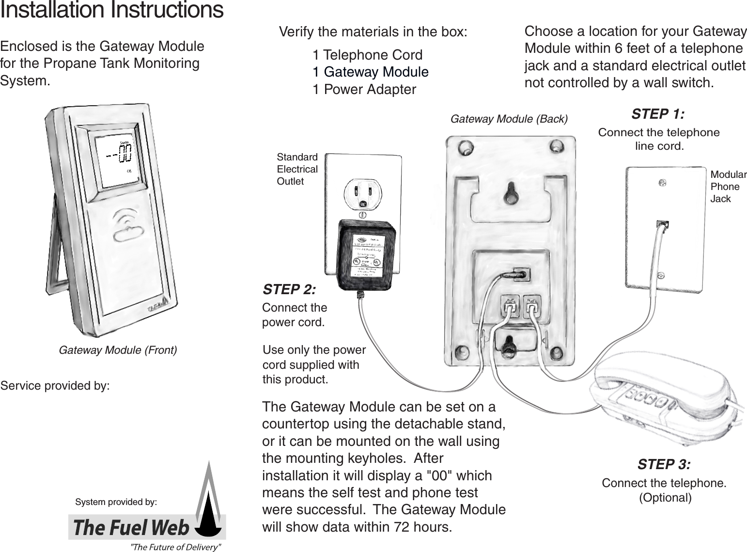 System provided by:Service provided by:Installation Instructions Verify the materials in the box:1 Telephone Cord1 Gateway Module 1 Power AdapterChoose a location for your Gateway Module within 6 feet of a telephone jack and a standard electrical outlet not controlled by a wall switch.Use only the power cord supplied with this product. Connect the telephone            line cord.  Connect the telephone.             (Optional)Standard ElectricalOutlet ModularPhone JackEnclosed is the Gateway Module for the Propane Tank Monitoring System.Connect the                         power cord.The Gateway Module can be set on a countertop using the detachable stand, or it can be mounted on the wall using the mounting keyholes.  After installation it will display a &quot;00&quot; which means the self test and phone test were successful.  The Gateway Module will show data within 72 hours.STEP 2:STEP 1:STEP 3:Gateway Module (Back)Gateway Module (Front)