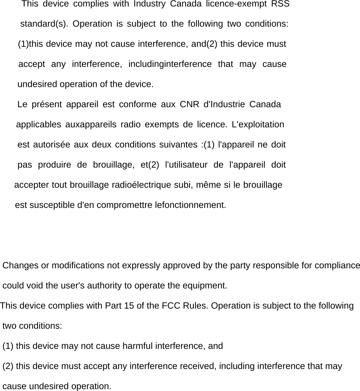      This device complies with Industry Canada licence-exempt RSS      standard(s). Operation is subject to the following two conditions:       (1)this device may not cause interference, and(2) this device must    accept any interference, includinginterference that may cause        undesired operation of the device.             Le pr&eacute;sent appareil est conforme aux CNR d'Industrie Canada     applicables auxappareils radio exempts de licence. L'exploitation      est autoris&eacute;e aux deux conditions suivantes :(1) l'appareil ne doit    pas produire de brouillage, et(2) l'utilisateur de l'appareil doit      accepter tout brouillage radio&eacute;lectrique subi, m&ecirc;me si le brouillage       est susceptible d'en compromettre lefonctionnement.    Changes or modifications not expressly approved by the party responsible for compliance could void the user's authority to operate the equipment.This device complies with Part 15 of the FCC Rules. Operation is subject to the following two conditions: (1) this device may not cause harmful interference, and (2) this device must accept any interference received, including interference that may cause undesired operation.       