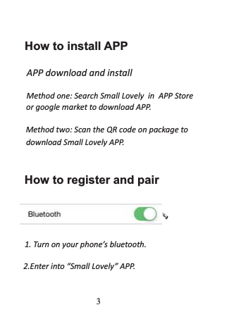        How to install APPWWĚŽǁŶůŽĂĚĂŶĚŝŶƐƚĂůůDĞƚŚŽĚŽŶĞ͗^ĞĂƌĐŚ^ŵĂůů>ŽǀĞůǇŝŶWW^ƚŽƌĞŽƌŐŽŽŐůĞŵĂƌŬĞƚƚŽĚŽǁŶůŽĂĚWW͘  DĞƚŚŽĚƚǁŽ͗^ĐĂŶƚŚĞYZĐŽĚĞŽŶƉĂĐŬĂŐĞƚŽĚŽǁŶůŽĂĚ^ŵĂůů>ŽǀĞůǇWW͘How to register and pairϭ͘dƵƌŶŽŶǇŽƵƌƉŚŽŶĞ͛ƐďůƵĞƚŽŽƚŚ͘Ϯ͘ŶƚĞƌŝŶƚŽ͞^ŵĂůů>ŽǀĞůǇ͟WW͘3