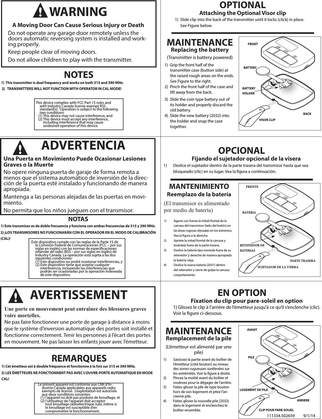 Le présent appareil est conforme aux CNR d’In-dustrie Canada applicables aux appareils radio exempts de license.  L’exploitation est autorisée aux deux conditions suivantes:   (1) I’appareil no doit pas produire de brouillage, et   (2) l’utilisateur de l’appareil doit acceptor          tout brouillage radioélectrique subi, même si          le brouillage est susceptible d’en         compromettre le fonctionnement.                     BATTERYVISOR CLIP  FRONT  BACK  BATTERY HOLDERMAINTENANCEReplacing the battery(Transmitter is battery powered)  1)  Grip the front half of the      transmitter case (button side) at      the raised rough areas on the ends.      See Figure to the right. 2)  Pinch the front half of the case and      lift away from the back. 3)  Slide the coin type battery out of      its holder and properly discard the      old battery. 4)  Slide the new battery (2032) into       the holder and snap the case      together.     OPTIONALAttaching the Optional Visor clip  1)  Slide clip into the back of the transmitter until it locks (click) in place.       See Figure below.  NOTES1)  This transmitter is dual frequency and works on both 315 and 390 MHz. 2)   TRANSMITTERS WILL NOT FUNCTION WITH OPERATOR IN CAL MODE!WARNING A Moving Door Can Cause Serious Injury or Death Do not operate any garage door remotely unless the doors automatic reversing system is installed and work-ing properly. Keep people clear of moving doors. Do not allow children to play with the transmitter. This device complies with FCC Part 15 rules and with Industry Canada license-exempt RSS standard(s).  Operation is subject to the following two conditions:   (1) This device may not cause interference, and   (2) This device must accept any interference,           including interference that may cause         undesired operation of this device.NOTAS1) Este transmisor es de doble frecuencia y funciona con ambas frecuencias de 315 y 390 MHz. 2) ¡LOS TRANSMISORES NO FUNCIONARÁN CON EL OPERADOR EN EL MODO DE CALIBRACIÓN (CAL)!    ADVERTENCIA Una Puerta en Movimiento Puede Ocasionar Lesiones Graves o la MuerteNo opere ninguna puerta de garaje de forma remota a menos que el sistema automático de inversión de la direc-ción de la puerta esté instalado y funcionando de manera apropiada.Mantenga a las personas alejadas de las puertas en movi-miento.No permita que los niños jueguen con el transmisor.REMARQUES1) Cet émetteur est à double fréquence et fonctionne à la fois sur 315 et 390 MHz.2) LES ÉMETTEURS NE FONCTIONNENT PAS AVEC L’OUVRE-PORTE AUTOMATIQUE EN MODE CAL!AVERTISSEMENT Une porte en mouvement peut entraîner des blessures graves voire mortelles.Ne pas faire fonctionner une porte de garage à distance à moins que le système d’inversion automatique des portes soit installé et fonctionne correctement. Tenir les personnes à l’écart des portes en mouvement. Ne pas laisser les enfants jouer avec l’émetteur.BATERIASUJETADOR DE LA VISERAFRENTE  PARTE TRASERARETENEDOR DE BATERIASMANTENIMIENTOReemplazo de la batería(El transmisor es alimentado por medio de batería)1)  Agarre con fuerza la mitad frontal de la carcasa del transmisor (lado del botón) en las áreas rugosas elevadas en los extremos. Vea la gura a la derecha.2)  Apriete la mitad frontal de la carcasa y levántela fuera de la parte trasera.3)  Deslice la batería tipo moneda fuera de su retenedor y deseche de manera apropiada la batería vieja.4)  Deslice la nueva batería (2031) dentro del retenedor y cierre de golpe la carcasa conjuntamente.OPCIONALFijando el sujetador opcional de la visera1)  Deslice el sujetador dentro de la parte trasera del transmisor hasta que sea bloqueado (clic) en su lugar. Vea la gura a continuación.PILE  CLIP POUR PARE-SOLEILAVANTARRIERELOGEMENT DE PILEMAINTENANCERemplacement de la pile(L’émetteur est alimenté par une pile) 1)  Saisissez la partie avant du boîtier de l’émetteur (côté bouton) au niveau des zones rugueuses surélevées sur les extrémités. Voir la gure à droite.2)  Pincez la moitié avant du boîtier et soulevez pour la dégager de l’arrière.3)  Faites glisser la pile de type bouton hors de son logement et jetez l’an-cienne pile.4)  Faites glisser la nouvelle pile (2032) dans le logement et enclenchez le boîtier ensemble.EN OPTIONFixation du clip pour pare-soleil en option1) Glissez le clip à l’arrière de l’émetteur jusqu’à ce qu’il s’enclenche (clic).Voir la gure ci-dessous.Este dispositivo cumple con las reglas de la Parte 15 de la Comisión Federal de Comunicaciones (FCC – por sus siglas en inglés) con las normas de especicaciones estándar de radio (RSS – por sus siglas en inglés) de Industry Canada. La operación está sujeta a las dos siguientes condiciones:      (1) Este dispositivo no podrá ocasionar interferencias, y     (2) Este dispositivo tiene que aceptar cualquier            interferencia, incluyendo las interferencias que            podrán ser ocasionadas por la operación indeseada            de este dispositivo.111334.502659 9/1/14