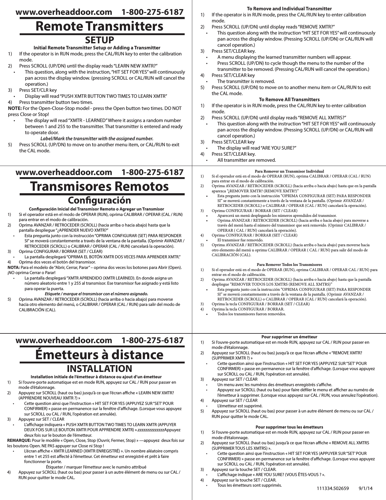 Remote TransmittersSETUPwww.overheaddoor.com     1-800-275-6187Initial Remote Transmitter Setup or Adding a Transmitter1)  If the operator is in RUN mode, press the CAL/RUN key to enter the calibration mode.2)  Press SCROLL (UP/DN) until the display reads “LEARN NEW XMTR?”• This question, along with the instruction, “HIT SET FOR YES” will continuously pan across the display window. (pressing SCROLL or CAL/RUN will cancel the operation.)3)  Press SET/CLR key• Display will read “PUSH XMTR BUTTON TWO TIMES TO LEARN XMTR”4)  Press transmitter button two times.NOTE: For the Open-Close-Stop model - press the Open button two times. DO NOT press Close or Stop!• The display will read “XMTR - LEARNED” Where it assigns a random number between 1 and 255 to the transmitter. That transmitter is entered and ready to operate door.Label/Mark the transmitter with the assigned number.5)  Press SCROLL (UP/DN) to move on to another menu item, or CAL/RUN to exit the CAL mode.To Remove and Individual Transmitter1)  If the operator is in RUN mode, press the CAL/RUN key to enter calibration mode.2)  Press SCROLL (UP/DN) until display reads “REMOVE XMTR?”• This question along with the instruction “HIT SET FOR YES” will continuously pan across the display window. (Pressing SCROLL (UP/DN) or CAL/RUN will cancel operation.)3)  Press SET/CLEAR key.• A menu displaying the learned transmitter numbers will appear.• Press SCROLL (UP/DN) to cycle though the menu to the number of the transmitter to be removed. (Pressing CAL/RUN will cancel the operation.)4)  Press SET/CLEAR key• The transmitter is removed.5)  Press SCROLL (UP/DN) to move on to another menu item or CAL/RUN to exit the CAL mode.To Remove All Transmitters1)  If the operator is in RUN mode, press the CAL/RUN key to enter calibration mode.2)  Press SCROLL (UP/DN) until display reads “REMOVE ALL XMTRS?”• This question along with the instruction “HIT SET FOR YES” will continuously pan across the display window. (Pressing SCROLL (UP/DN) or CAL/RUN will cancel operation.)3)  Press SET/CLEAR key• The display will read “ARE YOU SURE?”4)  Press SET/CLEAR key.• All transmitter are removed.Conguración Inicial del Transmisor Remoto o Agregar un Transmisor1)  Si el operador está en el modo de OPERAR (RUN), oprima CALIBRAR / OPERAR (CAL / RUN) para entrar en el modo de calibración.2)  Oprima AVANZAR / RETROCEDER (SCROLL) (hacia arriba o hacia abajo) hasta que la pantalla despliegue “¿APRENDER NUEVO XMTR?”• Esta pregunta junto con la instrucción “OPRIMA CONFIGURAR (SET) PARA RESPONDER SI” se moverá constantemente a través de la ventana de la pantalla. (Oprimir AVANZAR / RETROCEDER (SCROLL) o CALIBRAR / OPERAR (CAL / RUN) cancelará la operación).3)  Oprima CONFIGURAR / BORRAR (SET / CLEAR)• La pantalla desplegará “OPRIMA EL BOTÓN XMTR DOS VECES PARA APRENDER XMTR.”4)  Oprima dos veces el botón del transmisor.NOTA: Para el modelo de “Abrir, Cerrar, Parar” – oprima dos veces los botones para Abrir (Open). ¡NO oprima Cerrar o Parar!• La pantalla desplegará “XMTR APRENDIDO (XMTR LEARNED). En donde asigna un número aleatorio entre 1 y 255 al transmisor. Ese transmisor fue asignado y está listo para operar la puerta.Etiquete / marque el transmisor con el número asignado.5)  Oprima AVANZAR / RETROCEDER (SCROLL) (hacia arriba o hacia abajo) para moverse hacia otro elemento del menú, o CALIBRAR / OPERAR (CAL / RUN) para salir del modo de CALIBRACIÓN (CAL).Installation initiale de l’émetteur à distance ou ajout d’un émetteur1)  Si l’ouvre-porte automatique est en mode RUN, appuyez sur CAL / RUN pour passer en mode d’étalonnage.2)  Appuyez sur SCROLL (haut ou bas) jusqu’à ce que l’écran ache « LEARN NEW XMTR? (APPRENDRE NOUVEAU XMTR ?) »• Cette question ainsi que l’instruction « HIT SET FOR YES (APPUYEZ SUR “SET’ POUR CONFIRMER) » passe en permanence sur la fenêtre d’achage. (Lorsque vous appuyez sur SCROLL ou CAL / RUN, l’opération est annulée).3)  Appuyez sur SET / CLEAR• L’achage indiquera « PUSH XMTR BUTTON TWO TIMES TO LEARN XMTR (APPUYER DEUX FOIS SUR LE BOUTON XMTR POUR APPRENDRE XMTR) ».zzzzzzzzzzzzzzAppuyez deux fois sur le bouton de l’émetteur.REMARQUE: Pour le modèle « Open, Close, Stop (Ouvrir, Fermer, Stop) » —appuyez  deux fois sur les boutons Open. NE PAS appuyer sur Close ni Stop !• L’écran ache « XMTR LEARNED (XMTR ENREGISTRÉ) ». Un nombre aléatoire compris entre 1 et 255 est aecté à l’émetteur. Cet émetteur est enregistré et prêt à faire fonctionner la porte.Étiqueter / marquer l’émetteur avec le numéro attribué4)  Appuyez sur SCROLL (haut ou bas) pour passer à un autre élément de menu ou sur CAL / RUN pour quitter le mode CAL.Para Remover un Transmisor Individual1)  Si el operador está en el modo de OPERAR (RUN), oprima CALIBRAR / OPERAR (CAL / RUN) para entrar en el modo de calibración.2)  Oprima AVANZAR / RETROCEDER (SCROLL) (hacia arriba o hacia abajo) hasta que en la pantalla aparezca “¿REMOVER XMTR? (REMOVE XMTR?)”• Esta pregunta junto con la instrucción “OPRIMA CONFIGURAR (SET) PARA RESPONDER SI” se moverá constantemente a través de la ventana de la pantalla. (Oprimir AVANZAR / RETROCEDER (SCROLL) o CALIBRAR / OPERAR (CAL / RUN) cancelará la operación).3)  Oprima CONFIGURAR / BORRAR (SET / CLEAR)• Aparecerá un menú desplegando los números aprendidos del transmisor.• Oprima AVANZAR / RETROCEDER (SCROLL) (hacia arriba o hacia abajo) para moverse a través del menú hasta el número del transmisor que será removido. (Oprimir CALIBRAR / OPERAR ( CAL / RUN) cancelará la operación).4)  Oprima CONFIGURAR / BORRAR (SET / CLEAR)• El transmisor fue removido.5)  Oprima AVANZAR / RETROCEDER (SCROLL) (hacia arriba o hacia abajo) para moverse hacia otro elemento del menú u oprima CALIBRAR / OPERAR ( CAL / RUN) para salir del modo de CALIBRACIÓN (CAL).Para Remover Todos los Transmisores1)  Si el operador está en el modo de OPERAR (RUN), oprima CALIBRAR / OPERAR CAL / RUN) para entrar en el modo de calibración.2)  Oprima AVANZAR / RETROCEDER (SCROLL) (hacia arriba o hacia abajo) hasta que la pantalla despliegue “REMOVER TODOS LOS XMTRS (REMOVE ALL XMTRS)”• Esta pregunta junto con la instrucción “OPRIMA CONFIGURAR (SET) PARA RESPONDER SI” se moverá constantemente a través de la ventana de la pantalla. (Oprimir AVANZAR / RETROCEDER (SCROLL) o CALIBRAR / OPERAR (CAL / RUN) cancelará la operación).3)  Oprima la tecla CONFIGURAR / BORRAR (SET / CLEAR)4)  Oprima la tecla CONFIGURAR / BORRAR.• Todos los transmisores fueron removidos.Pour supprimer un émetteur1)  Si l’ouvre-porte automatique est en mode RUN, appuyez sur CAL / RUN pour passer en mode d’étalonnage.2)  Appuyez sur SCROLL (haut ou bas) jusqu’à ce que l’écran ache « “REMOVE XMTR? (SUPPRIMER XMTR ?) »• Cette question ainsi que l’instruction « HIT SET FOR YES (APPUYEZ SUR “SET’ POUR CONFIRMER) » passe en permanence sur la fenêtre d’achage. (Lorsque vous appuyez sur SCROLL ou CAL / RUN, l’opération est annulée).3)  Appuyez sur SET / CLEAR• Un menu avec les numéros des émetteurs enregistrés s’ache.• Appuyez sur SCROLL (haut ou bas) pour faire déler le menu et acher au numéro de l’émetteur à supprimer. (Lorsque vous appuyez sur CAL / RUN, vous annulez l’opération).4)  Appuyez sur SET / CLEAR• L’émetteur est supprimé.5)  Appuyez sur SCROLL (haut ou bas) pour passer à un autre élément de menu ou sur CAL / RUN pour quitter le mode CAL.Pour supprimer tous les émetteurs1)  Si l’ouvre-porte automatique est en mode RUN, appuyez sur CAL / RUN pour passer en mode d’étalonnage.2)  Appuyez sur SCROLL (haut ou bas) jusqu’à ce que l’écran ache « REMOVE ALL XMTRS (SUPPRIMER TOUS LES XMTRS) ». • Cette question ainsi que l’instruction « HIT SET FOR YES (APPUYER SUR “SET’ POUR CONFIRMER) » passe en permanence sur la fenêtre d’achage. (Lorsque vous appuyez sur SCROLL ou CAL / RUN, l’opération est annulée).3)  Appuyez sur la touche SET / CLEAR.• L’achage indique « ARE YOU SURE? (VOUS ÊTES-VOUS ? ».4)  Appuyez sur la touche SET / CLEAR.• Tous les émetteurs sont supprimés.Transmisores Remotos Conguración www.overheaddoor.com     1-800-275-6187Émetteurs à distanceINSTALLATIONwww.overheaddoor.com     1-800-275-6187111334.502659 9/1/14