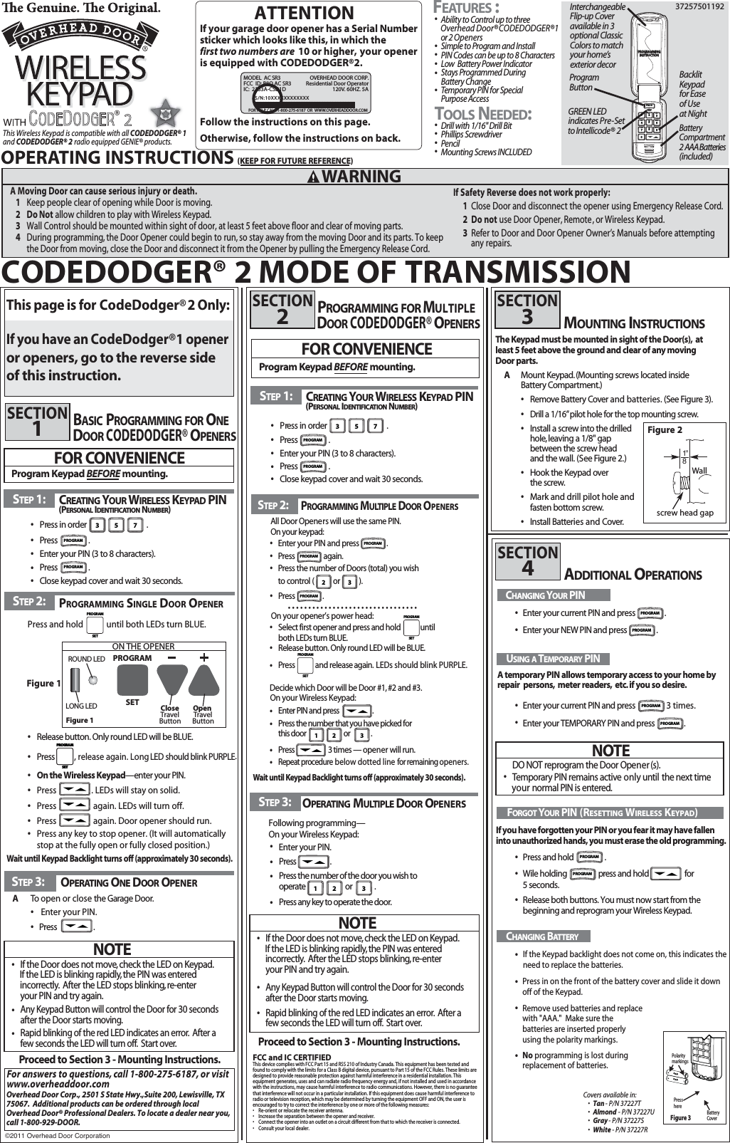 STEP 1:This Wireless Keypad is compatible with all and CODEDODGER® 2    radio equipped GENIE® products.sDrill with 1/16&quot; Drill Bit   sPhillips Screwdriver     sPencilsMounting Screws INCLUDED         sAbility to Control up to three Overhead Door®CODEDODGER®1 or 2 OpenerssSimple to Program and Install  sPIN Codes can be up to 8 Characters sLow  Battery Power IndicatorsStays Programmed During Battery Change sTemporary PIN for Special Purpose AccessOPERATING INSTRUCTIONS(KEEP FOR FUTURE REFERENCE)37257501192STEP 3:Following programming—On your Wireless Keypad:       Enter your PIN.OPERATING DOOR OPENERSProceed to Section 3 - Mounting Instructions.MOUNTING INSTRUCTIONSThe Keypad must be mounted in sight of the Door(s), at least 5 feet above the ground and clear of any moving Door parts.AMount Keypad.(Mounting screws located inside Battery Compartment.)sRemove Battery Cover and batteries.   (See Figure 3).sDrill a 1/16”pilot hole for the top mounting screw.sInstall a screw into the drilled hole,leaving a 1/8&quot; gap between the screw headand the wall. (See Figure 2.)sHook the Keypad over the screw.sMark and drill pilot hole and fasten bottom screw.snstall Batteries and      Cover.For answers to questions,call 1-800-275-6187 , or visitwww.overheaddoor.comOverhead Door Corp., 2501 S State Hwy.,Suite 200, Lewisville, TX75067.  Additional products can be ordered through localOverhead Door® Professional Dealers. To locate a dealer near you, call 1-800-929-DOOR.SECTION2SECTION3ADDITIONAL OPERATIONSSECTION4USING ATEMPORARYPIN   A temporary PIN allows temporary access to your home byIf you have forgotten your PIN or you fear it may have fallen into unauthorized hands, you must erase the old programming.repair  persons, meter readers, etc.if you so desire.NOTEDONOT reprogram the Door Opener(s).sTemporary PIN remains active only  until the next timenyour ormal PIN is entered.FORGOTYOURPIN (RESETTING WIRELESS KEYPAD)CHANGINGYOURPINEnter your current PIN and press  .Wallscrew head gapFigure 2FOR CONVENIENCEProgram Keypad BEFORE mounting.MULTIPLEFEATURES:TOOLSNEEDED: 2YHUKHDG&apos;RRU&amp;RUSRUDWLRQFCC and IC CERTIFIEDThis device complies with FCC Part 15 and RSS 210 of Industry Canada. This equipment has been tested and found to comply with the limits for a Class B digital device, pursuant to Part 15 of the FCC Rules. These limits are designed to provide reasonable protection against harmful interference in a residential installation. This equipment generates, uses and can radiate radio frequency energy and, if not installed and used in accordance with the instructions, may cause harmful interference to radio communications. However, there is no guarantee that interference will not occur in a particular installation. If this equipment does cause harmful interference to radio or television reception, which may be determined by turning the equipment OFF and ON, the user is encouraged to try to correct the interference by one or more of the following measures:s  Re-orient or relocate the receiver antenna.s  Increase the separation between the opener and receiver.s  Connect the opener into an outlet on a circuit different from that to which the receiver is connected.s  Consult your local dealer. CHANGINGBATTERYNOTEsIf the Door does not move,check the LED on Keypad. If the LED is blinking rapidly,the PIN was entered  incorrectly. After the LED stops blinking,re-enteryour PIN and try again.sAny Keypad Button will control the Door for 30 seconds  after the Door starts moving.sRapid blinking of the red LED indicates an error. After a few seconds the LED will turn off. Start over.If your garage door opener has a Serial Numbersticker which looks like this, in which the first two numbers are  10 or higher, your opener is equipped with CODEDODGER®2.    Follow the instructions on this page. Otherwise, follow the instructions on back.sPress in order                                 .sPress  . sEnter your PIN (3 to 8 characters).ssClose keypad cover and wait 30 seconds.Press  . 3 5 7STEP 1: CREATING YOUR WIRELESS KEYPAD PIN(PERSONALIDENTIFICATIONNUMBER)ssssssssss1 2 3Enter your current PIN and press   3 times.Press and hold  . Release both buttons. You must now start from the beginning and reprogram your Wireless Keypad. Wile holding                press and hold                      for 5 seconds.Enter your NEW PIN and press .Enter your TEMPORARY PIN and press  .sPress the number of the door you wish to operate                           or               .sPress any key to operate the door. ssPress                     . +         AAA           -+         AAA           -If the Keypad backlight does not come on, this indicates the need to replace the batteries.Figure 3PressherePolaritymarkingsBatteryCoverPress in on the front of the battery cover and slide it down off of the Keypad. Remove used batteries and replace sNo programming is lost during  replacement of batteries.  with &quot;AAA.&quot;  Make sure the batteries are inserted properly using the polarity markings. ATTENTION2MODEL  AC SR3                              OVERHEAD DOOR CORP.FCC  ID: B8Q AC SR3            Residential Door OperatorIC:  2133A-CSD1D                   120V. 60HZ. 5A    FOR HELP CALL 1-800-275-6187 OR  WWW.OVERHEADDOOR.COM         InterchangeableFlip-up Cover available in 3 optional Classic Colors to match your home’sexterior decorGREEN LED indicates Pre-SettoIntellicode® 2 BacklitKeypad for Ease of Use at NightBattery Compartment2 AAA Batteries(included)ProgramButtonCovers available in:sTan - P/N 37227TsAlmond - P/N 37227UsGray- P/N 37227SsWhite- - P/N 37227RSTEP 3: OPERATING ONE DOOR OPENERATo open or close the Garage Door.sEnter your PIN.sPress                    .FOR CONVENIENCEProgram Keypad BEFORE mounting.SECTION1Proceed to Section 3 - Mounting Instructions.NOTEsIf the Door does not move,check the LED on Keypad. If the LED is blinking rapidly,the PIN was entered  incorrectly. After the LED stops blinking,re-enteryour PIN and try again.sAny Keypad Button will control the Door for 30 seconds  after the Door starts moving.sRapid blinking of the red LED indicates an error. After a few seconds the LED will turn off. Start over.Wait until Keypad Backlight turns off (approximately 30 seconds).STEP 1: CREATING YOURSTEP 2:PROGRAMMING SINGLE DOOR OPENERWIRELESS KEYPAD PIN(PERSONALIDENTIFICATIONNUMBER)sPress in order                                 .sPress  . sEnter your PIN (3 to 8 characters).ssClose keypad cover and wait 30 seconds.Press  . 3 5 7   Figure 1Press and hold            until both LEDs turn BLUE. s On the Wireless Keypad—enter your PIN.s  Press                  . LEDs will stay on solid.s  Press                   again. LEDs will turn off.s  Press                   again. Door opener should run.s Press any key to stop opener. (It will automatically   stop at the fully open or fully closed position.)PROGRAMSETsPress          , release again. Long   LED  should blink PURPLE. s Release button. Only round LED will be BLUE.Figure 1SETPROGRAMOpen TravelButtonROUND LEDLONG LED CloseTravelButtonON THE OPENERS/N:10XXXXXXXXXXXXIPROGRAMPROGRAMPROGRAMPROGRAMPROGRAMPROGRAMPROGRAMPROGRAMPROGRAMPROGRAMA Moving Door can cause serious injury or death.1Keep3Wall Control should be mounted within sight of door, at least 5 feet above floor and clear of moving parts.  people clear of opening while Door is moving.2DoNotallow children to play with Wireless Keypad.4During programming, the Door Opener could begin to run, so stay away from the moving Door and its parts. To keepthe Door from moving, close the Door and disconnect it from the Opener by pulling the Emergency Release Cord. WARNINGBASICPROGRAMMING FORONEDOCODEDODGER®OROPENERSIf Safety Reverse does not work properly:1Close Door and disconnect the opener using Emergency Release Cord.2 Do not use Door Opener, Remote  , or Wireless Keypad.3Refer to Door and Door Opener Owner’s Manuals before attempting any repairs.DOCODEDODGER®OROPMULTIPLEENERSPROGRAMMING FORPROGRAMSETPROGRAMSETThis page is for  CodeDodger® 2 Only:If you have an CodeDodger® 1 openeror openers, go to the reverse side of this instruction.CODEDODGER® 2 MODE OF TRANSMISSION CODEDODGER® 1PROGRAMMINGINSTRUCTIONPROG1470258369ABC DEFGHIPQRS TUV WXYZJKL MNOSTEP 2:PROGRAMMINGMULTIPLEDOOROPENERSWait until Keypad Backlight turns off (approximately 30 seconds).PROGRAMSET1 2 3On your Wireless Keypad:  On your opener’s power head:sSelect first opener and press and hold             until both LEDs turn BLUE.  sPress and release again. LEDs should blink PURPLE.sEnter PIN and press                      . sPress the number that you have picked for this door      or               . sPress                      3 times — opener will run. sRepeat procedure below dotted line for remaining openers.s Release button. Only round LED will be BLUE.PROGRAMSETAll Door Openers will use the same PIN.On your keypad:sEnter your PIN and press .sPress again.sPress the number of Doors (total) you wishto control (           or           ).sssssssssssssssssssssssssssssssssPress .2 3  PROGRAMPROGRAMPROGRAMDecide which Door will be Door #1, #2 and #3.
