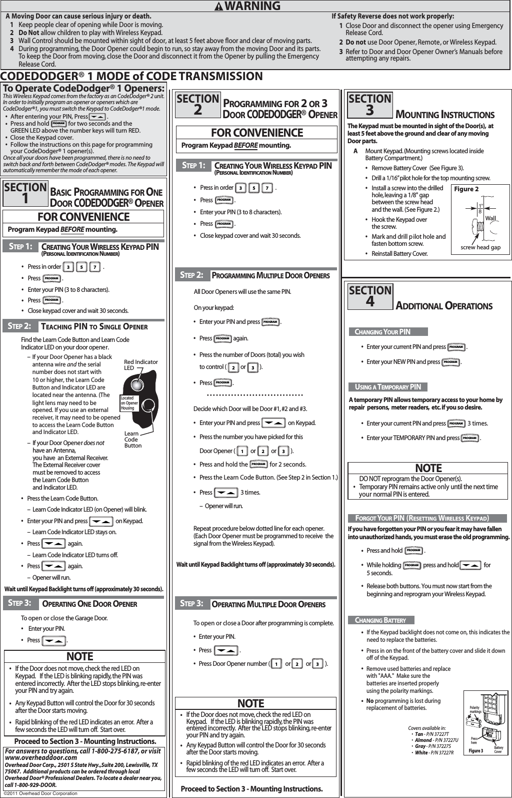 A Moving Door can cause serious injury or death.1Keep3Wall Control should be mounted within sight of door, at least 5 feet above floor and clear of moving parts.  people clear of opening while Door is moving.2 Do Not allow children to play with Wireless Keypad.4During programming, the Door Opener could begin to run, so stay away from the moving Door and its parts. To keep the Door from moving, close the Door and disconnect it from the Opener by pulling the Emergency Release Cord. WARNINGSTEP3: OPERATINGONEDOOROPENERTo open or close the Garage Door.sEnter your PIN.sPress                     .STEP2:Find the Learn Code Button and Learn Code Indicator LED on your door opener.–– If your Door Opener does nothave an Antenna,you have  an External Receiver.The External Receiver cover must be removed to access the Learn Code Button and Indicator LED.sPress the Learn Code Button.–Learn Code Indicator LED (on Opener) will blink.sEnter your PIN and press                      on Keypad.– Learn Code Indicator LED stays on.sPress                      again.– Learn Code Indicator LED turns off.BASICPROGRAMMING FORONEDOCODEDODGER®OROPENERDOCODEDODGER®OROPENER   Decide which Door will be Door #1, #2 and #3.sEnter your PIN and press                      on Keypad.sPress thesPress and hold the                for 2 seconds.  number you have picked for thisDoor Opener (            or            or           ).sPress                      3 times.– Opener will run.Repeat procedure below dotted line for each opener.(Each Door Opener must be programmed to receive  thesignal from the Wireless Keypad).STEP3: OPERATINGMULTIPLEDOOROPENERSTo open or close  a Door after programming is complete.sEnter your PIN.sPress                      .sPress Door Opener number (            or            or           ).Proceed to Section 3 - Mounting Instructions.PROGRAMMING FOR 2OR 3FOR CONVENIENCEProgram Keypad BEFORE mounting.SECTION1SECTION2FOR CONVENIENCEProgram Keypad BEFORE mounting.STEP2:All Door Openers will use the same PIN.On your keypad:sEnter your PIN and press .sPress again.sPress the number of Doors (total) you wishto control (           or           ).sssssssssssssssssssssssssssssssssPress .If Safety Reverse does not work properly:1Close Door and disconnect the opener using Emergency Release Cord.2 Do not use Door Opener, Remote  , or Wireless Keypad.3Refer to Door and Door Opener Owner’s Manuals before attempting any repairs.Proceed to Section 3 - Mounting Instructions.NOTEsIf the Door does not move,check the red LED on Keypad. If the LED is blinking rapidly, the PIN was entered incorrectly. After the LED stops blinking,re-enteryour PIN and try again.sAny Keypad Button will control the Door for 30 seconds  after the Door starts moving.sRapid blinking of the red LED indicates an error. After a few seconds the LED will turn off. Start over.NOTEsIf the Door does not move,check the red LED on Keypad. If the LED is blinking rapidly, the PIN was entered incorrectly. After the LED stops blinking,re-enteryour PIN and try again.sAny Keypad Button will control the Door for 30 seconds  after the Door starts moving.sRapid blinking of the red LED indicates an error. After a few seconds the LED will turn off. Start over.Wait until Keypad Backlight turns off (approximately 30 seconds).Wait until Keypad Backlight turns off (approximately 30 seconds).2 31 2 31 2 3sPress                      again.– Opener will run.STEP1: CREATINGYOURWIRELESSKEYPADPIN(PERSONALIDENTIFICATIONNUMBER)sPress in order                                 .sPress  . sEnter your PIN (3 to 8 characters).ssClose keypad cover and wait 30 seconds.Press  . 3 5 7sPress in order                                 .sPress  . sEnter your PIN (3 to 8 characters).ssClose keypad cover and wait 30 seconds.Press  . 3 5 7STEP1: CREATINGYOURWIRELESSKEYPADPIN(PERSONALIDENTIFICATIONNUMBER)TEACHING PIN TO SINGLE OPENERPROGRAMMINGMULTIPLEDOOROPENERSMOUNTING INSTRUCTIONSThe Keypad must be mounted in sight of the Door(s), at least 5 feet above the ground and clear of any moving Door parts.AMount Keypad.(Mounting screws located inside Battery Compartment.)sRemove Battery Cover  (See Figure 3).sDrill a 1/16”pilot hole for the top mounting screw.sInstall a screw into the drilled hole,leaving a 1/8&quot; gap between the screw headand the wall. (See Figure 2.)sHook the Keypad over the screw.sMark and drill pilot hole and fasten bottom screw.sReinstall Battery Cover.SECTION3ADDITIONAL OPERATIONSSECTION4USING ATEMPORARYPIN   A temporary PIN allows temporary access to your home byIf you have forgotten your PIN or you fear it may have fallen into unauthorized hands, you must erase the old programming.repair  persons, meter readers, etc.if you so desire.NOTEDO NOT reprogram the Door Opener(s).sTemporary PIN remains active only until  the next time nyour ormal PIN is entered.FORGOTYOURPIN (RESETTING WIRELESS KEYPAD)CHANGINGYOURPINEnter your current PIN and press .Wallscrew head gapFigure 2CHANGINGBATTERYssssssssssEnter your current PIN and press  3 times.Press and hold . Release both buttons. You must now start from the beginning and reprogram your Wireless Keypad. While holding                   press and hold                      for 5 seconds.Enter your NEW PIN and press .Enter your TEMPORARY PIN and press .If the Keypad backlight does not come on, this indicates the need to replace the batteries.Press in on the front of the battery cover and slide it down off of the Keypad. Remove used batteries and replace with &quot;AAA.&quot;  Make sure the batteries are inserted properly using the polarity markings. CODEDODGER® 1 MODE of CODE TRANSMISSIONRed IndicatorLEDLearn Code ButtonLocatedon OpenerHousingPROGRAMPROGRAMPROGRAM PROGRAM  PROGRAMPROGRAMPROGRAMPROGRAMsPress the Learn Code Button. (See Step 2 in Section 1.)  PROGRAMPROGRAMPROGRAMPROGRAMPROGRAMPROGRAMCovers available in:sTan - P/N 37227TsAlmond - P/N 37227UsGray- P/N 37227SsWhite- - P/N 37227RIf your Door Opener has a blackantenna wire and the serial number does not start with 10 or higher, the Learn Code Button and Indicator LED are located near the antenna. (The light lens may need to beopened. If you use an external receiver, it may need to be openedto access the Learn Code Button and Indicator LED.  sNo programming is lost during  replacement of batteries.  To Operate CodeDodger® 1 Openers: This Wireless Keypad comes from the factory as an CodeDodger® 2 unit.  In order to initially program an opener or openers which are CodeDodger®1, you must switch the Keypad to CodeDodger®1 mode.sAfter entering your PIN, Press              .sssPress and hold              for two seconds and theGREEN LED above the number keys will turn RED.   PROGRAM Once all your doors have been programmed, there is no need to switch back and forth between CodeDodger® modes. The Keypad will automatically remember the mode of each opener.Close the Keypad cover.Follow the instructions on this page for programming your CodeDodger® 1 opener(s).For answers to questions,call 1-800-275-6187 , or visitwww.overheaddoor.comOverhead Door Corp., 2501 S State Hwy.,Suite 200, Lewisville, TX75067.  Additional products can be ordered through localOverhead Door® Professional Dealers. To locate a dealer near you, call 1-800-929-DOOR.2YHUKHDG&apos;RRU&amp;RUSRUDWLRQ+         AAA           -+         AAA           -Figure 3PressherePolaritymarkingsBatteryCover