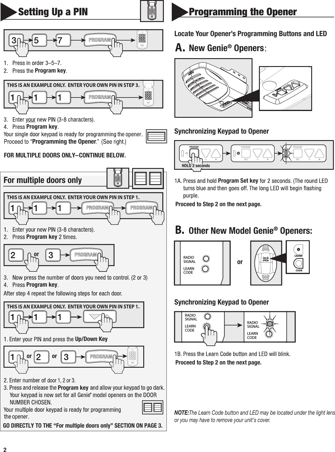 2      SettingUpaPINProgramkeyProgramkeyFormultipledoorsonlyProgramkeyProgramkeyUp/Down KeyProgram key  Programming the OpenerLocateYourOpener’sProgrammingButtonsandLEDNewGenie®OpenersOtherNewModelGenie®Openers:SynchronizingKeypadtoOpenerSynchronizingKeypadtoOpenerProgramSetkeyNOTE:TheLearnCodebuttonandLEDmaybelocatedunderthelightlensoryoumayhavetoremoveyourunit&apos;scover.or  ro roRADIOSIGNALLEARNCODE CODELEARNSETSETOPENFORCECLOSECODELEARN LIMITMANUALorPROGRAMSET – +PROGRAMSET – +PROGRAMSET – +HOLD2secondsRADIOSIGNALLEARNCODERADIOSIGNALLEARNCODEProgramming the OpenerFOR MULTIPLE DOORS ONLY–CONTINUE BELOW.THIS IS AN EXAMPLE ONLY.  ENTER YOUR OWN PIN IN STEP 3.THIS IS AN EXAMPLE ONLY.  ENTER YOUR OWN PIN IN STEP 1.THIS IS AN EXAMPLE ONLY.  ENTER YOUR OWN PIN IN STEP 1.        A.B.Proceed to Step 2 on the next page.Proceed to Step 2 on the next page.GO DIRECTLY TO THE “For multiple doors only” SECTION ON PAGE 3.®
