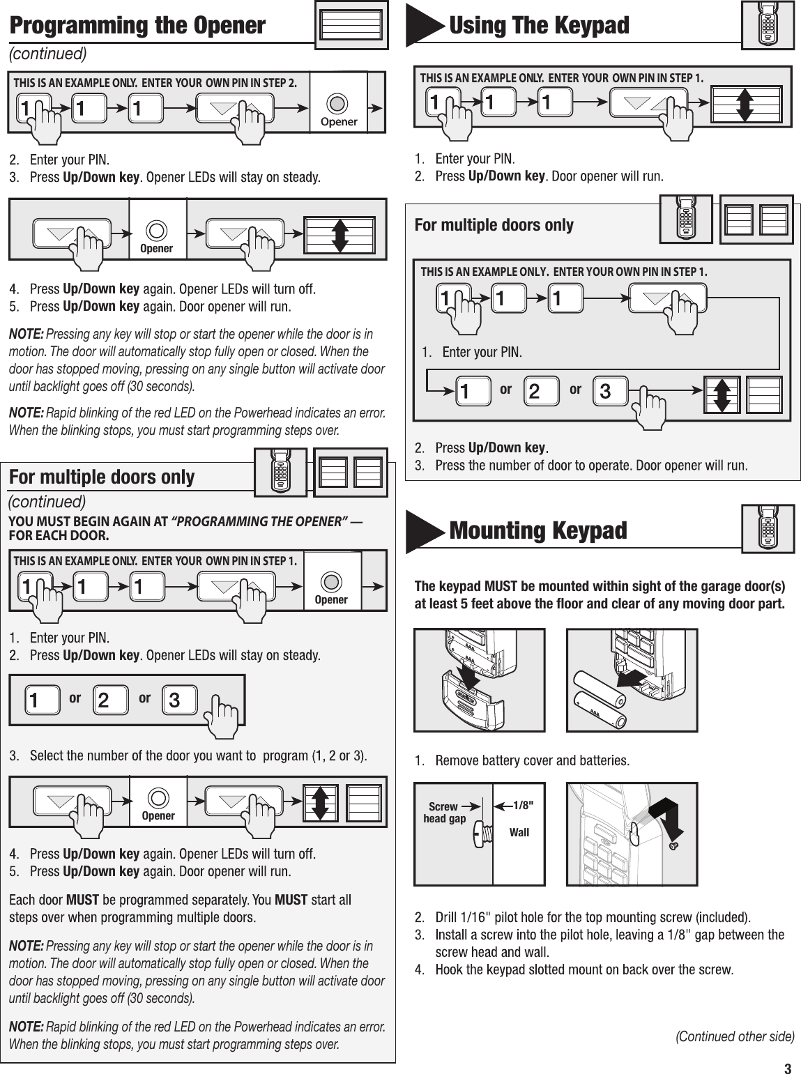 3 Up/DownkeyUp/DownkeyUp/DownkeyNOTE:Pressinganykeywillstoporstarttheopenerwhilethedoorisinmotion.Thedoorwillautomaticallystopfullyopenorclosed.Whenthedoorhasstoppedmoving,pressingonanysinglebuttonwillactivatedooruntilbacklightgoesoff(30seconds).NOTE:RapidblinkingoftheredLEDonthePowerheadindicatesanerror.Whentheblinkingstops,youmuststartprogrammingstepsover.Up/DownkeyUp/DownkeyUp/DownkeyMUST MUSTNOTE:Pressinganykeywillstoporstarttheopenerwhilethedoorisinmotion.Thedoorwillautomaticallystopfullyopenorclosed.Whenthedoorhasstoppedmoving,pressingonanysinglebuttonwillactivatedooruntilbacklightgoesoff(30seconds).NOTE:RapidblinkingoftheredLEDonthePowerheadindicatesanerror.Whentheblinkingstops,youmuststartprogrammingstepsover.ProgrammingtheOpener(Continuedotherside)renepO renepOOpener  Openeror orOpenerYOU MUST BEGIN AGAIN AT “PROGRAMMING THE OPENER” — FOR EACH DOOR.Formultipledoorsonly (continued)(continued)THIS IS AN EXAMPLE ONLY.  ENTER  YOUR  OWN PIN IN STEP 2.THIS IS AN EXAMPLE ONLY.  ENTER  YOUR  OWN PIN IN STEP 1.UsingTheKeypadUp/DownkeyFormultipledoorsonlyUp/DownkeyMountingKeypadThekeypadMUSTbemountedwithinsightofthegaragedoor(s)atleast5feetabove the ﬂoor and clearofanymovingdoorpart.   Wall1/8&quot;ScrewheadgapTHIS IS AN EXAMPLE ONLY.  ENTER  YOUR  OWN PIN IN STEP 1.or orTHIS IS AN EXAMPLE ONLY.  ENTER YOUR OWN PIN IN STEP 1. 