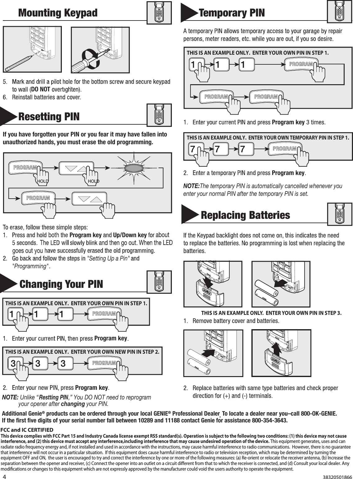 4  MountingKeypadDONOTResettingPINIfyouhaveforgottenyourPINoryoufearitmayhavefallenintounauthorizedhands,youmusterasetheoldprogramming.Programkey Up/Downkey&quot;SettingUpaPin&quot;&quot;Programming&quot;  ChangingYourPINProgramkeyProgramkey    TemporaryPINProgramkeyProgramkeyNOTE:ThetemporaryPINisautomaticallycancelledwheneveryouenteryournormalPINafterthetemporaryPINisset.NOTE:Unlike“ResttingPIN,” You DO NOT need to reprogram your opener after changing your PIN.ReplacingBatteries HOLD HOLDTHIS IS AN EXAMPLE ONLY.  ENTER YOUR OWN PIN IN STEP 3.THIS IS AN EXAMPLE ONLY.  ENTER YOUR OWN PIN IN STEP 1. THIS IS AN EXAMPLE ONLY.  ENTER YOUR OWN PIN IN STEP 1. THIS IS AN EXAMPLE ONLY.  ENTER YOUR OWN TEMPORARY PIN IN STEP 1. THIS IS AN EXAMPLE ONLY.  ENTER YOUR OWN NEW PIN IN STEP 2. AdditionalGenie®productscanbeorderedthroughyourlocalGENIE®ProfessionalDealer.Tolocateadealernearyou–call800-OK-GENIE.If the ﬁrst ﬁve digits of your serial number fallbetween10289and11188contactGenieforassistance800-354-3643.38320501866FCC and IC CERTIFIEDThis device complies with FCC Part 15 and Industry Canada license exempt RSS standard(s). Operation is subject to the following two conditions: (1) this device may not cause interference, and (2) this device must accept any interference,including interference that may cause undesired operation of the device. This equipment generates, uses and can radiate radio frequency energy and, if not installed and used in accordance with the instructions, may cause harmful interference to radio communications.  However, there is no guarantee that interference will not occur in a particular situation.  If this equipment does cause harmful interference to radio or television reception, which may be determined by turning the equipment OFF and ON,  the user is encouraged to try and correct the interference by one or more of the following measures: (a) Re-orient or relocate the receiver antenna, (b) Increase the separation between the opener and receiver, (c) Connect the opener into an outlet on a circuit dierent from that to which the receiver is connected, and (d) Consult your local dealer. Any modications or changes to this equipment which are not expressly approved by the manufacturer could void the users authority to operate the equipment.