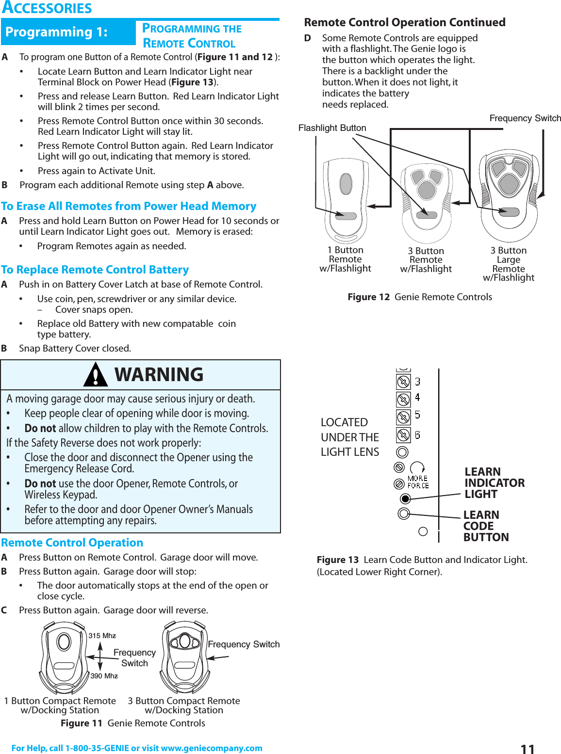 11For Help, call 1-800-35-GENIE or visit www.geniecompany.comCHPROGRAMMING THEREMOTE CONTROLProgramming 1:ATo program one Button of a Remote Control(Figure 11 and 12 ):•Locate Learn Button and Learn Indicator Light near Terminal Block on Power Head (Figure 13).•Press and release Learn Button. Red Learn Indicator Lightwill blink 2 times per second.•Press Remote Control Button once within 30 seconds.Red Learn Indicator Light will stay lit.•Press Remote Control Button again. Red Learn Indicator Light will go out, indicating that memory is stored.•Press again to Activate Unit.BProgram each additional Remote using step Aabove.ACCESSORIESTo Erase All Remotes from Power Head MemoryAPress and hold Learn Button on Power Head for 10 seconds oruntil Learn Indicator Light goes out. Memory is erased:•Program Remotes again as needed.To Replace Remote Control BatteryAPush in on Battery Cover Latch at base of Remote Control.•Use coin, pen, screwdriver or any similar device.– Cover snaps open.•Replace old Battery with new compatable  coin type battery.BSnap Battery Cover closed.Remote Control OperationAPress Button on Remote Control. Garage door will move.BPress Button again. Garage door will stop:•The door automatically stops at the end of the open or   close cycle.CPress Button again. Garage door will reverse.WARNINGA moving garage door may cause serious injury or death.•Keep people clear of opening while door is moving.• Do not allow children to play with the Remote Controls.If the Safety Reverse does not work properly:•Close the door and disconnect the Opener using the Emergency Release Cord.• Do not use the door Opener, Remote Controls, or Wireless Keypad.•Refer to the door and door Opener Owner’s Manuals before attempting any repairs.Figure 13 Learn Code Button and Indicator Light.(Located Lower Right Corner).LOCATEDUNDER THE LIGHT LENSLEARNINDICATORLIGHTLEARNCODEBUTTON1 Button Compact Remotew/Docking StationFigure 11 Genie Remote Controls3 Button Compact Remotew/Docking StationFrequencySwitchFrequency SwitchFigure 12 Genie Remote Controls1 ButtonRemotew/Flashlight3 ButtonLargeRemotew/Flashlight3 ButtonRemotew/FlashlightFlashlight Button Frequency SwitchRemote Control Operation ContinuedDSome Remote Controls are equipped with a flashlight.The Genie logo isthe button which operates the light.There is a backlight under the button.When it does not light, it indicates the battery needs replaced.315 Mhz390 Mhz