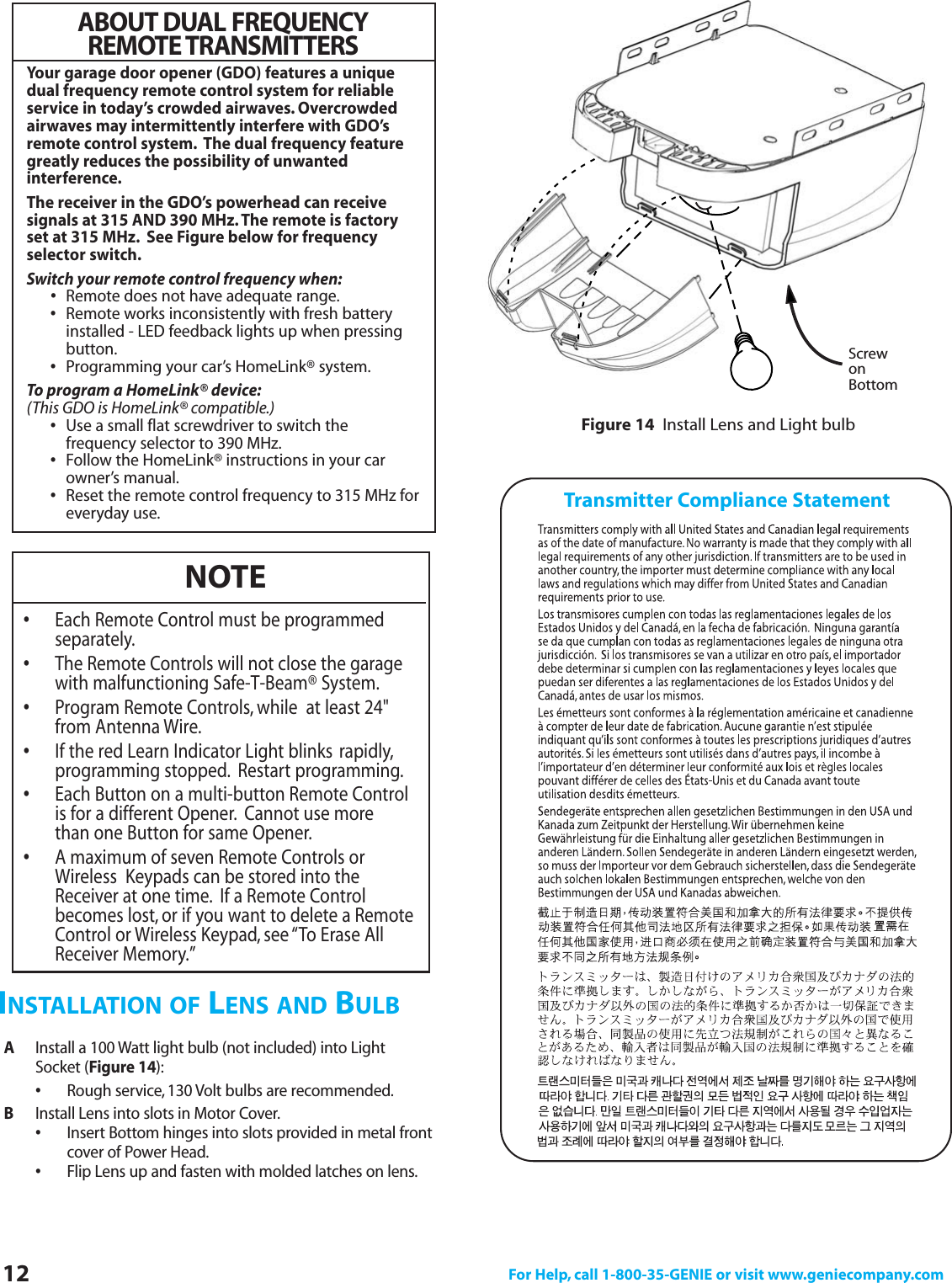 12 For Help, call 1-800-35-GENIE or visit www.geniecompany.comAInstall a 100 Watt light bulb (not included) into Light Socket (Figure 14):•Rough service, 130 Volt bulbs are recommended.BInstall Lens into slots in Motor Cover.•Insert Bottom hinges into slots provided in metal front cover of Power Head.•Flip Lens up and fasten with molded latches on lens.INSTALLATION OF LENS AND BULBFigure 14 Install Lens and Light bulbScrewonBottomNOTE•Each Remote Control must be programmed separately.•The Remote Controls will not close the garage with malfunctioning Safe-T-Beam® System.•Program Remote Controls, while  at least 24&quot; from Antenna Wire.•If the red Learn Indicator Light blinks rapidly,programming stopped. Restart programming.•Each Button on a multi-button Remote Control is for a different Opener. Cannot use more than one Button for same Opener.•A maximum of seven Remote Controls or Wireless  Keypads can be stored into the Receiver at one time. If a Remote Control becomes lost, or if you want to delete a Remote Control or Wireless Keypad, see “To Erase All Receiver Memory.”Transmitter Compliance StatementABOUT DUAL FREQUENCYREMOTE TRANSMITTERSYour garage door opener (GDO) features a uniquedual frequency remote control system for reliableservice in today’s crowded airwaves. Overcrowdedairwaves may intermittently interfere with GDO’sremote control system. The dual frequency featuregreatly reduces the possibility of unwanted interference.The receiver in the GDO’s powerhead can receive signals at 315 AND 390 MHz.The remote is factoryset at 315 MHz. See Figure below for frequencyselector switch.Switch your remote control frequency when:•Remote does not have adequate range.•Remote works inconsistently with fresh battery installed - LED feedback lights up when pressing button.•Programming your car’s HomeLink® system.To program a HomeLink® device:(This GDO is HomeLink® compatible.)•Use a small flat screwdriver to switch the frequency selector to 390 MHz.•Follow the HomeLink® instructions in your car owner’s manual.•Reset the remote control frequency to 315 MHz foreveryday use.