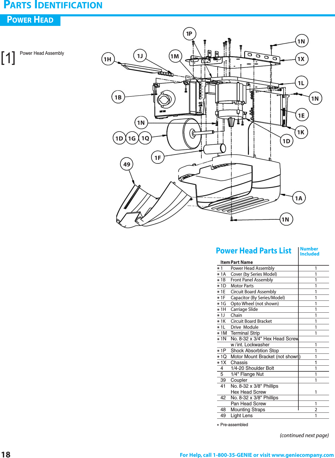 18 For Help, call 1-800-35-GENIE or visit www.geniecompany.comPARTS IDENTIFICATIONItemPart Name*1 Power Head Assembly 1*1A Cover (by Series Model) 1*1B  Front Panel Assembly 1*1D Motor Parts 1*1E Circuit Board Assembly 1*1F Capacitor (By Series/Model) 1*1G Opto Wheel (not shown) 1*1H Carriage Slide 1*1J Chain 1*1K Circuit Board Bracket 1*1L Drive  Module 1*1M Terminal Strip 1*1N No. 8-32 x 3/4&quot; Hex Head Screww /int. Lockwasher 1*1P Shock Absorbtion Stop 1*1Q Motor Mount Bracket (not shown) 1*1X Chassis 14 1/4-20 Shoulder Bolt 15 1/4&quot; Flange Nut 139 Coupler 141 No. 8-32 x 3/8&quot; Phillips Hex Head Screw 142 No. 8-32 x 3/8&quot; Phillips Pan Head Screw 148 Mounting Straps 249 Light Lens 1Power Head Parts ListPOWER HEAD(continued next page)NumberIncludedPower Head Assembly[1]*Pre-assembled1J 1X1L1N1E1K1D1A1N1N1H1B1Q1G1D1F491P1N1M