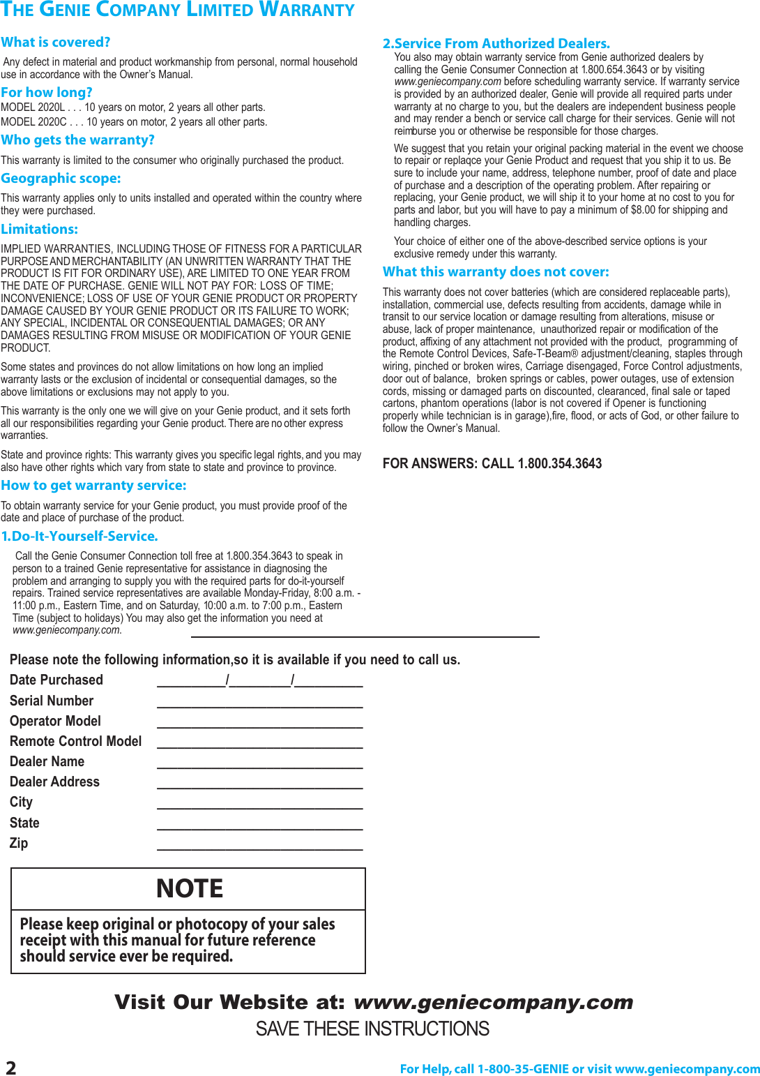 2For Help, call 1-800-35-GENIE or visit www.geniecompany.comTHE GENIE COMPANY LIMITED WARRANTYWhat is covered?Any defect in material and product workmanship from personal, normal householduse in accordance with the Owner’s Manual.For how long?MODEL 2020L . . . 10 years on motor, 2 years all other parts.MODEL 2020C . . . 10 years on motor, 2 years all other parts.Who gets the warranty?This warranty is limited to the consumer who originally purchased the product.Geographic scope:This warranty applies only to units installed and operated within the country wherethey were purchased.Limitations:IMPLIED WARRANTIES, INCLUDING THOSE OF FITNESS FOR A PARTICULARPURPOSEAND MERCHANTABILITY (AN UNWRITTEN WARRANTY THAT THEPRODUCT IS FIT FOR ORDINARY USE), ARE LIMITED TO ONE YEAR FROMTHE DATE OF PURCHASE. GENIE WILL NOT PAY FOR: LOSS OF TIME;INCONVENIENCE; LOSS OF USE OF YOUR GENIE PRODUCT OR PROPERTYDAMAGE CAUSED BY YOUR GENIE PRODUCT OR ITS FAILURE TO WORK;ANY SPECIAL, INCIDENTAL OR CONSEQUENTIAL DAMAGES; OR ANYDAMAGES RESULTING FROM MISUSE OR MODIFICATION OF YOUR GENIEPRODUCT.Some states and provinces do not allow limitations on how long an implied warranty lasts or the exclusion of incidental or consequential damages, so theabove limitations or exclusions may not apply to you.This warranty is the only one we will give on your Genie product, and it sets forthall our responsibilities regarding your Genie product. There are no other expresswarranties.State and province rights: This warranty gives you specific legal rights, and you mayalso have other rights which vary from state to state and province to province.How to get warranty service:To obtain warranty service for your Genie product, you must provide proof of thedate and place of purchase of the product.1.Do-It-Yourself-Service.Call the Genie Consumer Connection toll free at 1.800.354.3643 to speak inperson to a trained Genie representative for assistance in diagnosing the problem and arranging to supply you with the required parts for do-it-yourselfrepairs. Trained service representatives are available Monday-Friday, 8:00 a.m. -11:00 p.m., Eastern Time, and on Saturday, 10:00 a.m. to 7:00 p.m., EasternTime (subject to holidays) You may also get the information you need atwww.geniecompany.com.SAVE THESE INSTRUCTIONSVisit Our Website at:www.geniecompany.comPlease note the following information,so it is available if you need to call us.Date Purchased  __________/_________/__________   Serial Number  ______________________________  Operator Model  ______________________________Remote Control Model ______________________________Dealer Name  ______________________________Dealer Address  ______________________________City  ______________________________State  ____________________________________________________________ piZ2.Service From Authorized Dealers.You also may obtain warranty service from Genie authorized dealers by calling the Genie Consumer Connection at 1.800.654.3643 or by visitingwww.geniecompany.com before scheduling warranty service. If warranty serviceis provided by an authorized dealer, Genie will provide all required parts underwarranty at no charge to you, but the dealers are independent business peopleand may render a bench or service call charge for their services. Genie will notreimburse you or otherwise be responsible for those charges.We suggest that you retain your original packing material in the event we chooseto repair or replaqce your Genie Product and request that you ship it to us. Besure to include your name, address, telephone number, proof of date and placeof purchase and a description of the operating problem. After repairing or replacing, your Genie product, we will ship it to your home at no cost to you forparts and labor, but you will have to pay a minimum of $8.00 for shipping andhandling charges.Your choice of either one of the above-described service options is your exclusive remedy under this warranty.What this warranty does not cover:This warranty does not cover batteries (which are considered replaceable parts),installation, commercial use, defects resulting from accidents, damage while in transit to our service location or damage resulting from alterations, misuse orabuse, lack of proper maintenance, unauthorized repair or modification of the product, affixing of any attachment not provided with the product,  programming ofthe Remote Control Devices, Safe-T-Beam®adjustment/cleaning, staples throughwiring, pinched or broken wires, Carriage disengaged, Force Control adjustments,door out of balance,  broken springs or cables, power outages, use of extensioncords, missing or damaged parts on discounted, clearanced, final sale or tapedcartons, phantom operations (labor is not covered if Opener is functioning properly while technician is in garage),fire, flood, or acts of God, or other failure tofollow the Owner’s Manual.FOR ANSWERS: CALL 1.800.354.3643NOTEPlease keep original or photocopy of your salesreceipt with this manual for future referenceshould service ever be required.