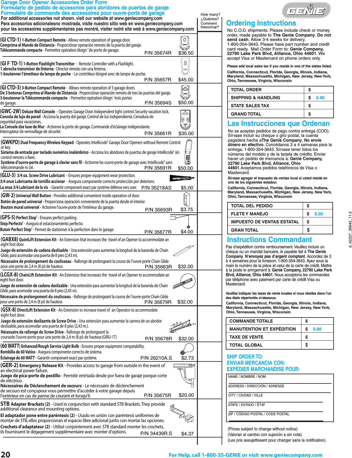 20 For Help, call 1-800-35-GENIE or visit www.geniecompany.comd_42227_38640_11.5®No C.O.D. shipments. Please include check or moneyorder, made payable to The Genie Company.Do notsend cash. Allow 3-4 weeks for delivery.1-800-354-3643. Please have part number and creditcard ready. Mail Order Form to: Genie Company,22790 Lake Park Blvd, Alliance, Ohio 44601.Weaccept Visa or Mastercard on phone orders only.Please add local sales tax if you reside in one of the states listed.California, Connecticut, Florida, Georgia, Illinois, Indiana,Maryland, Massachusetts, Michigan, New Jersey, New York,Ohio, Tennessee, Virginia, WisconsinTOTAL ORDER $SHIPPING &amp; HANDLING $    5.00STATE SALES TAX $GRAND TOTAL  $Pas d’expédition contre remboursement. Veuillez inclure unchèque ou un mandat bancaire, le payable fait à The GenieCompany.N’envoyez pas d’argent comptant. Accordez de 3à 4 semaines pour la livraison. 1-800-354-3643. Ayez sous lamain le numéro de la pièce et celui de la carte de crédit. Mettreà la poste le arrngement à: Genie Company, 22790 Lake ParkBlvd, Alliance, Ohio 44601. Nous acceptons les commandespar téléphone avec paiement par carte de crédit Visa ouMastercard.Veuillez indiquer les taxes de vente locales si vous résidez dans l’undes états répertoriés ci-dessous.COMMANDE TOTALE $MANUTENTION ET EXPÉDITION $    5.00TAXE DE VENTE $TOTAL GLOBAL$No se aceptan pedidos de pago contra entrega (COD).Sírvase incluir su cheque o giro postal, la cuentapagadera hecha aThe Genie Company.No envíedinero en efectivo. Concédanos 3 a 4 semanas para laentrega. 1-800-354-3643. Sírvase tener listos losnúmeros del modelo y de la tarjeta de crédito. Enviarhacer un pedido de mercancia a: Genie Company,22790 Lake Park Blvd, Alliance, Ohio44601.Aceptamos pedidos telefónicos de Visa oMastercard.Sírvase agregar el impuesto de ventas local si usted reside enuno de los siguientes estados:Ordering InstructionsLas Instrucciones que OrdenanInstructions Commandant3DEFDEF124 5 67890GHIGHI JKLJKL MNOMNOPQRSPQRSTUVTUVWXYZWXYZ9V9VScrew Drive GaragePart No. GLU-3Door Opener Lubricant(GI CTD-1) 1-Button Compact Remote - Allows remote operation of garage door.Comprima el Mando de Distancia - Proporciónar operación remoto de la puerta del garaje.Télécommande compacte - Permettre opération éloign´´de porte de garage.(GI CTD-3) 3-Button Compact Remote -  Allows remote operation of 3 garage doors.De 3 botones Comprima el Mando de Distancia - Proporciónar operación remoto de tres las puertas del garaje.3-boutenner la Télécommande compacte  - Permettre opération éloign´ trois portes de garage.(GWKPD) Dual Frequency Wireless Keypad - Operates Intellicode®Garage Door Openers without Remote Control or key.Sistema de entrada por teclado numérico inalámbrico - Acciona los abridores de puertas de garaje Intellicode®sin control remoto o llave.Système d’ouvre-porte de garage à clavier sans fil - Actionne les ouvre-porte de garage avec Intellicode®sans télécommande ni clé.(GLU-3) 3/4 oz. Screw Drive Lubricant  - Ensures proper equipment wear protection.3/4 once Lubricante de tornillo accionar  - Asegura componente correcto protección por deterioro.La onza 3/4 Lubricant de la vis  - Garantir componant exact par systéme défense vers user.(GW-2) Universal Wall Button - Provides additional convenient inside operation of door.Botón de pared universal - Proporciona operación conveniente de la puerta desde el interior.Bouton mural universel - Actionne l’ouvre-porte de l’intérieur du garage.(GPS-5) Perfect Stop®- Ensures perfect parking.Stop Perfecto®- Asegura el estacionamiento perfecto.Butoir Perfect Stop®- Permet de stationner à la perfection dans le garage.(LCGX-8)ChainLift Extension Kit - An Extension that increases the  travel of an Opener to accommodate aneight foot door.Juego de extensión de cadena deslizable - Una extensión para aumentar la longitud de la baranda de ChainGlide, para acomodar una puerta de 8 pies (2,43 m).Nécessaire de prolongement du coulisseau- Rallonge de prolongeant la course de l’ouvre-porte Chain Glidepour une porte de 2,4 m (8 pi) de hauteur.(60 WATT) Enhanced/Rough Service Light Bulb - Ensures proper equipment compatability.Bombilla de 60 Vatios - Asegura componente correcto de sistema.Éclairage de 60 WATT - Garantir componant exact par systéme.(GER-2) Emergency Release Kit - Provides access to garage from outside in the event ofan electrical power failure.Juego de pica-porte de pestillo - Permitir entrtada desde por fuera de garaje porque cortede eléctrico.Nécessaires de Déclenchement de secours - Le nécessaire de déclenchement de secours est conçupour vous permettre d’accéder à votre garage depuis l’extérieur en cas de panne de courant et lorsqu’il.STB Adapter Brackets (2) - Used in conjunction with standard STB Brackets.They provide additional clearance and mounting options.El adaptador pone entre paréntesis (2) - Usado en unión con paréntesis uniformes de montar de STB, ellos proporcionan el espacio libre adicional junto con mortar las opciones.Crochets d’adaptateur (2) - Utilisé conjointement avec STB standard monter les crochets,ils fournissent le dégagement supplémentaire avec monter d’options.(GSX-8) DirectLift Extension Kit - An Extension to increase travel of  an Operator to accommodate  eight foot door.Juego de extensión deslizante de Screw Drive - Una extensión para aumentar la carrera de un abridor deslizable, para acomodar una puerta de 8 pies (2,43 m.).Nécessaire de rallonge du Screw Drive - Rallonge de prolongeant la coursede l’ouvre-porte pour une porte de 2,4 m (8 pi) de hauteur.(GIRU-1T) SHIP ORDER TO:ENVIAR MERCANCIA CON:EXPÉDIER MARCHANDISE POUR:NAME / NOMBRE / NOMADDRESS / DIRECCIÓN / ADRESSECITY / CIUDAD / VILLESTATE / ESTADO / ÉTAT                ZIP / CÓDIGO POSTAL / CODE POSTALCalifornia, Connecticut, Florida, Georgia, Illinois, Indiana,Maryland, Massachusetts, Michigan, New Jersey, New York,Ohio, Tennessee, Virginia, WisconsinCalifornia, Connecticut, Florida, Georgia, Illinois, Indiana,Maryland, Massachusetts, Michigan, New Jersey, New York,Ohio, Tennessee, Virginia, WisconsinHow many?¿Quántos?Commentbeaucoup?$36.50$50.00$35.00$50.00$5.00$3.75$4.00$32.00$32.00$2.73$20.00$4.37P/N 35674RP/N 35694SP/N 35661RP/N 35691RP/N 35218ASP/N 35693RP/N 35677RP/N 35679RP/N 35678R(GWC-2W) Deluxe Wall Console - Operates Garage Door.Independent light control. Security vacation lock.Consola de lujo de pared - Acciona la puerta del garaje.Control de luz independiente. Cerradura de seguridad para vacaciones.La Console dse luxe de Mur - Actionne la porte de garage. Commande d’éclairage indépendante.Interrupteur de verrouillage de sécurité.P/N 26210A.SP/N 35675R(Prices subject to change without notice)(Valoran el cambio con sujeción a sin nota)(Les prix assujettissent pour changer sans la notification)P/N 34439R.S(GABX8)QuietLift Extension Kit - An Extension that increases the  travel of an Opener to accommodate aneight foot door.Juego de extensión de cadena deslizable - Una extensión para aumentar la longitud de la baranda de ChainGlide, para acomodar una puerta de 8 pies (2,43 m).Nécessaire de prolongement du coulisseau- Rallonge de prolongeant la course de l’ouvre-porte Chain Glidepour une porte de 2,4 m (8 pi) de hauteur.$32.00P/N 35663RGarage Door Opener Accessories Order FormFormulario de pedido de accesorios para abridores de puertas de garaje Formulaire de commande des accessoires pour ouvre-porte de garageFor additional accessories not shown. visit our website at www.geniecompany.comPara accesorios adicionalesno mostrada, visite nuestro sitio web en www.geniecompany.compour les accessoires supplémentaires pas montré, visiter notré site web à www.geniecompany.comTOTAL DEL PEDIDO $FLETE Y MANEJO $    5.00IMPUESTO DE VENTAS ESTATAL $GRAN TOTAL  $$45.00P/N 35657R(GI F  TD-1) 1-Button Flashlight Transmitter  -  Remote Controller with a Flashlight.1 abrocha transmisor de linterna - Director remoto con una linterna.1-boutenner l’émetteur de lampe de poche  - Le contrôleur éloigné avec de lampe de poche.