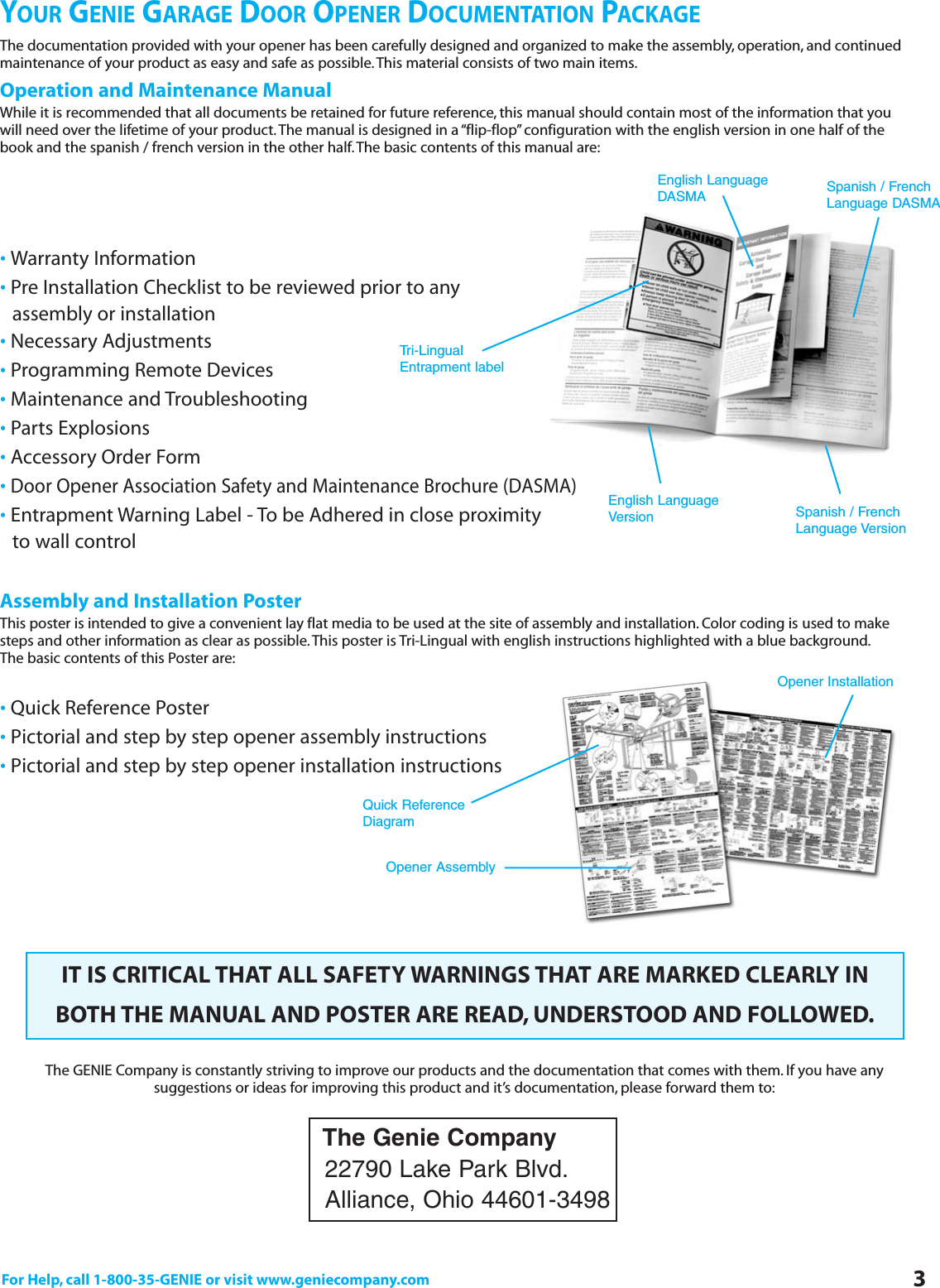 For Help, call 1-800-35-GENIE or visit www.geniecompany.com 3YOUR GENIE GARAGE DOOR OPENER DOCUMENTATION PACKAGEThe documentation provided with your opener has been carefully designed and organized to make the assembly, operation, and continuedmaintenance of your product as easy and safe as possible.This material consists of two main items.Operation and Maintenance ManualWhile it is recommended that all documents be retained for future reference, this manual should contain most of the information that youwill need over the lifetime of your product.The manual is designed in a “flip-flop” configuration with the english version in one half of thebook and the spanish / french version in the other half.The basic contents of this manual are:·Warranty Information·Pre Installation Checklist to be reviewed prior to any     assembly or installation·Necessary Adjustments·Programming Remote Devices·Maintenance and Troubleshooting·Parts Explosions·Accessory Order Form·Door Opener Association Safety and Maintenance Brochure (DASMA)·Entrapment Warning Label - To be Adhered in close proximity to wall controlAssembly and Installation PosterThis poster is intended to give a convenient lay flat media to be used at the site of assembly and installation. Color coding is used to makesteps and other information as clear as possible.This poster is Tri-Lingual with english instructions highlighted with a blue background.The basic contents of this Poster are:·Quick Reference Poster·Pictorial and step by step opener assembly instructions·Pictorial and step by step opener installation instructionsIT IS CRITICAL THAT ALL SAFETY WARNINGS THAT ARE MARKED CLEARLY INBOTH THE MANUAL AND POSTER ARE READ, UNDERSTOOD AND FOLLOWED.The GENIE Company is constantly striving to improve our products and the documentation that comes with them. If you have anysuggestions or ideas for improving this product and it’s documentation, please forward them to:The Genie Company22790 Lake Park Blvd.Alliance, Ohio 44601-3498Tri-LingualEntrapment labelEnglish LanguageVersion Spanish / FrenchLanguage VersionSpanish / FrenchLanguage DASMAEnglish LanguageDASMAQuick ReferenceDiagramOpener AssemblyOpener Installation