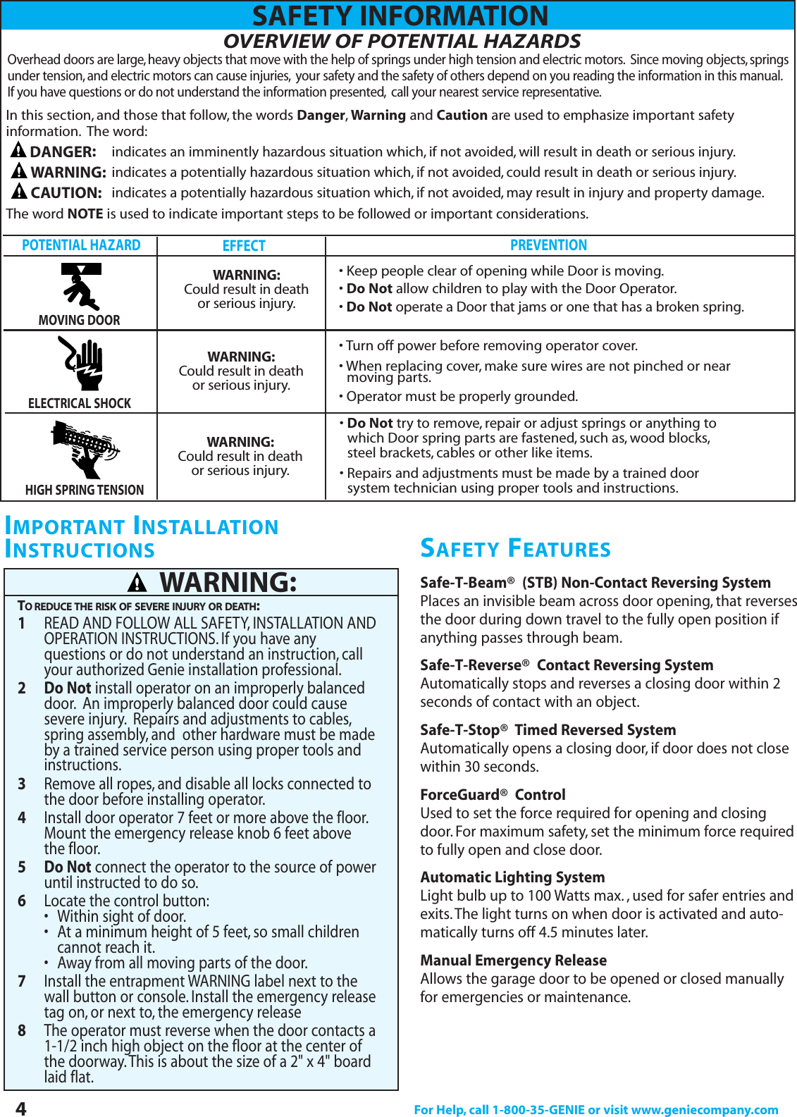 OVERVIEW OF POTENTIAL HAZARDSOverhead doors are large, heavy objects that move with the help of springs under high tension and electric motors. Since moving objects, springsunder tension, and electric motors can cause injuries, your safety and the safety of others depend on you reading the information in this manual.If you have questions or do not understand the information presented, call your nearest service representative.4For Help, call 1-800-35-GENIE or visit www.geniecompany.comPOTENTIAL HAZARDEFFECT PREVENTION• Keep people clear of opening while Door is moving.• Do Not allow children to play with the Door Operator.• Do Not operate a Door that jams or one that has a broken spring.MOVING DOORWARNING:Could result in deathor serious injury.• Turn off power before removing operator cover.• When replacing cover, make sure wires are not pinched or near moving parts.• Operator must be properly grounded.ELECTRICAL SHOCK• Do Not try to remove, repair or adjust springs or anything to  which Door spring parts are fastened, such as, wood blocks,steel brackets, cables or other like items.• Repairs and adjustments must be made by a trained door system technician using proper tools and instructions.HIGH SPRING TENSIONSafe-T-Beam®(STB) Non-Contact Reversing SystemPlaces an invisible beam across door opening, that reversesthe door during down travel to the fully open position ifanything passes through beam.Safe-T-Reverse®Contact Reversing SystemAutomatically stops and reverses a closing door within 2seconds of contact with an object.Safe-T-Stop®Timed Reversed SystemAutomatically opens a closing door, if door does not closewithin 30 seconds.ForceGuard®ControlUsed to set the force required for opening and closingdoor. For maximum safety, set the minimum force requiredto fully open and close door.Automatic Lighting SystemLight bulb up to 100 Watts max. , used for safer entries andexits.The light turns on when door is activated and auto-matically turns off 4.5 minutes later.Manual Emergency ReleaseAllows the garage door to be opened or closed manuallyfor emergencies or maintenance.IMPORTANT INSTALLATIONINSTRUCTIONS1READ AND FOLLOW ALL SAFETY, INSTALLATION AND OPERATION INSTRUCTIONS. If you have any questions or do not understand an instruction, call your authorized Genie installation professional.2Do Notinstall operator on an improperly balanced door. An improperly balanced door could cause severe injury. Repairs and adjustments to cables,spring assembly, and  other hardware must be made by a trained service person using proper tools and instructions.3Remove all ropes, and disable all locks connected to the door before installing operator.4Install door operator 7 feet or more above the floor.Mount the emergency release knob 6 feet above the floor.5Do Notconnect the operator to the source of power until instructed to do so.6Locate the control button:• Within sight of door.•  At a minimum height of 5 feet, so small children cannot reach it.•  Away from all moving parts of the door.7Install the entrapment WARNING label next to the wall button or console. Install the emergency release tag on, or next to, the emergency release8The operator must reverse when the door contacts a 1-1/2 inch high object on the floor at the center of the doorway.This is about the size of a 2&quot; x 4&quot; board laid flat.TO REDUCE THE RISK OF SEVERE INJURY OR DEATH:WARNING:SAFETY INFORMATIONSAFETY FEATURESWARNING:Could result in deathor serious injury.WARNING:Could result in deathor serious injury.In this section, and those that follow, the words Danger,Warning and Caution are used to emphasize important safety information. The word:indicates an imminently hazardous situation which, if not avoided, will result in death or serious injury.indicates a potentially hazardous situation which, if not avoided, could result in death or serious injury.indicates a potentially hazardous situation which, if not avoided, may result in injury and property damage.The word NOTE is used to indicate important steps to be followed or important considerations.DANGER:CAUTION:WARNING: